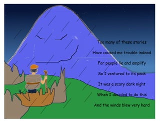 No one’s seen this monster

Yet some claim that in their dreams

   It’s a creature with big claws

  And that everyone should fear         Too many of these stories

                                      Have caused me trouble indeed

                                        For people lie and amplify

                                        So I ventured to its peak

                                        It was a scary dark night

                                        When I decided to do this

                                      And the winds blew very hard

                                      And the rain drops were thick
 