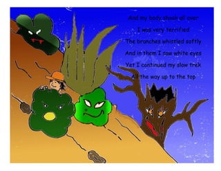 And my body shook all over

        I was very terrified

    The branches whistled softly

    And in them I saw white eyes

    Yet I continued my slow trek

      All the way up to the top

Neither the cold, the wind or the rain

    Could’ve never made me stop
 