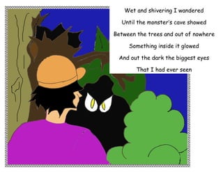 Wet and shivering I wandered

  Until the monster’s cave showed

Between the trees and out of nowhere

     Something inside it glowed

 And out the dark the biggest eyes

        That I had ever seen

   And not once they showed fear

  And not once they dared to blink




 And out the dark the biggest eyes

       Stared directly at me

   And not once they showed fear

  And not once they dared to blink
 