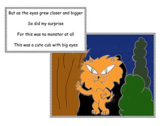 But as the eyes grew closer and bigger

         So did my surprise

    For this was no monster at all

  This was a cute cub with big eyes
 