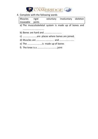 4. Complete with the following words
Muscles rigid voluntary involuntary skeleton
moveable joints
a) The musculoskeletal system is made up of bones and
.................................
b) Bones are hard and ...........................
c) ......................are places where bones are joined.
d) Muscles are ........................... and .......................
e) The .......................is made up of bones
f) The knee is a ...............................joint
 