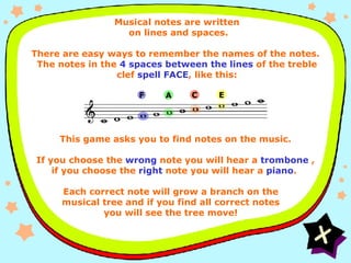 Instructions FACE Musical notes are written  on lines and spaces.   There are easy ways to remember the names of the notes.  The notes in the  4 spaces between the lines  of the treble clef  spell FACE , like this: This game asks you to find notes on the music. If you choose the  wrong  note you will hear a  trombone  , if you choose the  right  note you will hear a  piano .  E F A C Each correct note will grow a branch on the musical tree and if you find all correct notes you will see the tree move! 