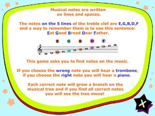 Instructions EGBDF Musical notes are written  on lines and spaces.    The notes  on the 5 lines  of the treble clef are  E,G,B,D,F  and a way to remember them is to use this sentence:  E at  G ood  B read  D ear  F ather. This game asks you to find notes on the music. If you choose the  wrong  note you will hear a  trombone , if you choose the  right  note you will hear a  piano .  Each correct note will grow a branch on the musical tree and if you find all correct notes you will see the tree move!  D E G B F 