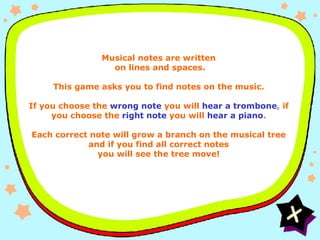Instructions General Musical notes are written  on lines and spaces. This game asks you to find notes on the music. If you choose the  wrong note  you will  hear a trombone , if you choose the  right note  you will  hear a piano . Each correct note will grow a branch on the musical tree and if you find all correct notes you will see the tree move! 
