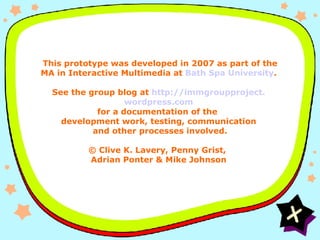 Credits   This prototype was developed in 2007 as part of the MA in Interactive Multimedia at  Bath Spa University . See the group blog at  http:// immgroupproject . wordpress .com for a documentation of the  development work, testing, communication  and other processes involved. © Clive K. Lavery, Penny Grist,  Adrian Ponter & Mike Johnson 