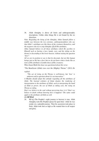 38.    Allah Almighty is above all limits and anthropomorphic
       descriptions. Unlike other things He is not bound by the six
       directions.
Note: Regarding the being of the Almighty, Ahlus Sunnah follow a
middle way between the two extremes. anthropomorphists who say
that Allah ‘s attributes are like those of the creatures themselves, and
the negators who try to strip Almighty off all His attributes.
Ahlus Sunnah believe in all those attributes which He ascribes to
Himself such as having a lace, hands, eyes, and the sitting on the
throne or descending to the lower heaven, without raising the question
‘how?’
All we are in position to say is that he descends, but not like human
beings just as He has a face but we do not know what it looks like as
none of His attributes resemble those of His creatures.
When Imam Malik bin Anus was questioned about this verse:
“The Beneficent (Allah) rose over the (Mighty) Throne.” (20:5) He
replied:
    “The act of rising on the Throne is well-known, but ‘how’ is
    unknown and to question about it is an innovation.”
A Muslim should adopt this attitude regarding all the attributes of
Allah. The learned scholars of Islam despise the rendering of
interpretation to the attributes of Allah, such as interpreting the hand
of Allah as power, the eye of Allah as taking care, the rising on
Throne as ruling.
Don’t we believe in the soul without perceiving how it is? Don’t we
believe in death without knowing how it happens? The same could
apply to the attributes of Allah as well.
ON MI’RAJ
39.   Mi’raj (The Prophet’s night journey to heaven) is true. Allah
      Almighty took His Prophet (peace be upon him) while he was
      awake on a splendid journey. Then his ascension took place in
      flesh. Allah took him as high as He wanted him in all respect
      and glory.
 