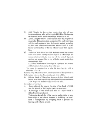 43.    Allah Almighty has known since eternity those who will enter
       Paradise and those who will go to the Hell-Fire. No increase
       or decrease in this divine knowledge will occur at all.
44.    Allah Almighty knows all the actions that the people will
       undertake. The actions that are destined for each individual
       will be made easier to him. Actions are valued according
       to their ends. Fortunate is the one whose Taqdir is in his
       favour and wretched is the one whose Taqdir falls against
       him.
45.    Taqdir is a secret placed by Allah Almighty among His creatures
       which is not known even by any close angel or by a Messenger. The
       more you think about it, the more you will find yourself depressed,
       deprived and arrogant. This is why a Muslim should abstain from
       thinking deeply about
       it. Allah has withdrawn the knowledge of Taqdir from His creatures
       and forbade them from arguing about it. He says:
    “He cannot be questioned as to what He does, but they will be
    questioned.” (2 1:23)
By asking ‘why did Allah do this?’, a man rejects one of the injunctions of
the Qur’an and whoever does this, enters the rank of the infidels.
46.    Only the friends of Allah whose hearts are lit by a light of Allah,
       believe in the Shar’ia practically and dogmatically as revealed from
       Allah. People with deep knowledge receive such status.
Knowledge is of two kinds:
(i)    -Knowledge of the present (i.e. that of the Book of Allah
       and the Sunnah of the Prophet (peace be upon him)
(ii)   -Knowledge of the absent (i.e. that of Taqdir which is
       idden from the creatures).
       To deny the knowledge of the present and to claim to have
       knowledge of the absent amount to infidelity. A man’s
       faith is strengthened by accepting what is present and
       leaving aside what is absent.
 