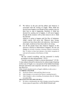 47.    We believe in the pen and the tablets and whatever is
       associated with the writing of Taqdir. What Allah has
       decreed must happen even though all the creatures may try
       their best to stop it happening. Similarly if Allah has
       decreed for anything not to happen, it will never happen
       though all the creatures will try their utmost to do it. Allah
       has decreed
       whatever is going to happen until the Day of Judgment.
       Allah’s decree will never fail. Whoever does wrong,
       would never have been able to do otherwise. And whoever
       does right, would never have been able to do wrong.
48.    Let all the people know that whatever happens in this
       universe is known to Allah before it happens. No one can
       change or overrule or increase or decrease whatever is decreed by
       Him. To believe in these facts indicates a firm belief, recognition of
       truth and well awareness of the Oneness of Allah.
Allah says:
    “He has created everything, and has measured it exactly
    according to its due measurements.” (25:2)
    “And the command of Allah is a decree determined.” (33:38)
A man subjects himself to destruction by unknowingly disputing
on the issue of Taqdir, in a vain pursuit of the hidden knowledge
through superstition and conjecture and ends up eventually as a
liar and forger.
(Note: A more detailed article on Taqdir willfollow in this series.)
ON THRONE AND CHAIR
49.  The Divine Throne (‘Arsh) and Chair (Kursi) are true.
50.  Allah Almighty is in no need of the Throne or anything beyond it.
51.  Allah Almighty is above everything. He dominates them all. Nothing
     can surpass Him.
THE STATUS OF IBRA HIM AND MUSA
52.  We believe wholeheartedly that Allah Almighty declared Sayyiddina
     Jbrahim (peace be upon him) as His Khalil (friend) and
 