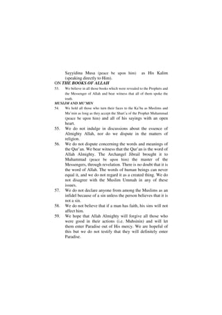 Sayyidina Musa (peace be upon him)                  as His Kalim
    (speaking directly to Him).
ON THE BOOKS OF ALLAH
53. We believe in all those books which were revealed to the Prophets and
    the Messenger of Allah and bear witness that all of them spoke the
    truth.
MUSLIM AND MU’MIN
54. We hold all those who turn their faces to the Ka’ba as Muslims and
    Mu’min as long as they accept the Shari’a of the Prophet Muhammad
      (peace be upon him) and all of his sayings with an open
      heart.
55.   We do not indulge in discussions about the essence of
      Almighty Allah, nor do we dispute in the matters of
      religion.
56.   We do not dispute concerning the words and meanings of
      the Qur’an. We bear witness that the Qur’an is the word of
      Allah Almighty. The Archangel Jibrail brought it to
      Muhammad (peace be upon him) the master of the
      Messengers, through revelation. There is no doubt that it is
      the word of Allah. The words of human beings can never
      equal it, and we do not regard it as a created thing. We do
      not disagree with the Muslim Ummah in any of these
      issues.
57.   We do not declare anyone from among the Muslims as an
      infidel because of a sin unless the person believes that it is
      not a sin.
58.   We do not believe that if a man has faith, his sins will not
      affect him.
59.   We hope that Allah Almighty will forgive all those who
      were good in their actions (i.e. Muhsinin) and will let
      them enter Paradise out of His mercy. We are hopeful of
      this but we do not testify that they will definitely enter
      Paradise.
 