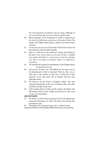 We seek forgiveness for all those who do wrong. Although we
      are scared of their end, we do not allow for despair either.
60.   Being regardless of the punishment of Allah or despairing of
      the mercy of Allah forces a person out of the pale of Islam. The
      people of the Qibla should adopt a middle way between those
      extremes.
61.   A man does not come out of the bond of faith until he denies all
      that made him enter the faith originally.
62.   Iman (i.e. faith) has to be announced verbally and testified in
      the heart. Note: Good actions are the fruit of Iman. A faithful
      man without Aml Salih (i.e. good actions) is just like a fruitless
      tree. This is why faith is incomplete unless it is frdlowed by
      good deeds.
63.   All authentically-reported commandments of the Prophet (peace
                 be upon him) are true.
64.   The essence of faith is one. All faithfull are the same as far as
      the fundamental of faith is concerned. However, they vary in
      ranks due to the variation in their fear of Allah and in their
      rejection of lust and desire and in keeping with the most
      preferable duties.
65.   All believers are the friends of Rahman (Allah). The most
      respected among them in the eyes of Allah are those who obey
      and follow the Qur’an the most.
66.   Faith includes belief in Allah and His Angels, His Books, His
      Messengers, The Last Day, Taqdir and that good or bad, sweet
      or sour, are all from Him.
MESSENGERS
67.  We believe in all the above mentioned. We do not differentiate
     among the Messengers of Allah. We believe that all that they
     preached was true.
68. The people who committed major sins (i.e. Kaba’ir) from
among the followers of the Prophet Muhammad (peace be upon him)
 