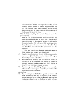 will not remain in Hell-fire forever, provided that they died on
      Tawheed, although they had not repented. Such people who met
      their Lord as faithful will be subject to the will of Allah and His
      decision. If He wills, He forgives them and pardons them out of
      His Grace, as He says in His Book:
   “But He forgives anything else (except Shirk) to whom He
   pleases.” (4:48)
      But if He wills, He will punish them in the Hell-fire out of His
      justice and later release them out of His mercy and due to the
      intercessions made by His obedients servants. He will then let
      them enter Paradise. This is because Allah Almighty protects
      those who recognise Him and does not treat them like those
      who deny Him, those who miss His guidance and lose His
      friendship.
      o Allah! Thou who befriends Islam and its followers! Keep us
      firmly on Islam until we meet Thee with this faith.
69. We allow prayer behind every pious or sinful person among the
      people of the Qibla. Similarly, we deem it permissible to pray
      the funeral prayer over both of them.
70. We do not declare anyone of them as a dweller or Paradise or
      Hell-fire, nor do we label them with infidelity or idolatry or
      hypocrisy unless any of these characteristics is very apparent in
      them. We leave their hidden characters to Allah.
71. We do not approve of the killing of anyone from among the
      followers of Muhammad (peace be upon him) except those who
      deserved it according to the Shari’a.
IN GENERAL
72.   We do not approve of rebellions against our Imams and
      rulers, even though they may act unjustly. We do not pray
      against them, nor do we refuse to obey them. We hold that
      obedience to them is part of obedience to Allah, as longs
 