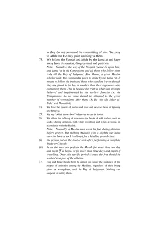 as they do not command the committing of sins. We pray
       to Allah that He may guide and forgive them.
73.    We follow the Sunnah and abide by the Jama’at and keep
       away from dissension, disagreement and partition.
       Note: Sunnah is the way of the Prophet (peace be upon him)
       and Jama ‘at is the Companions and all those who follow them
       truly till the Day of Judgment. Abu Shama, a great Muslim
       scholar said: The command is given to abide by the Jama ‘at. It
       means to follow the truth and those who stand by it even though
       they are found to be less in number than their opponents who
       outnumber them. This is because the truth is what was strongly
       believed and implemented by the earliest Jama’at i.e. the
       Companions. So no value should be attached to the great
       number of wrongdoers after them. (Al-Ba ‘ith Ala Inkar al-
       Bida’ wal Hawadith)
74.    We love the people of justice and trust and despise those of tyranny
       and betrayal.
75.    We say “Allah knows best” whenever we are in doubt.
76.    We allow the rubbing of moccasins (or boots of soft leather, used as
       socks) during ablution, both while travelling and when at home, in
       accordance with the Hadith.
       Note: Normally, a Muslim must wash his feet during ablution
       before prayer. But rubbing (Masah) with a slightly wet hand
       over the boot or sock is allowed for a Muslim, provide that:
(i)    the person put on the boot or sock after performing a complete
       Wudu or Ghusul;
(ii)   he or she must not perform the Masah for more than one day
       and night if at home, or for more than three days and nights if
       travelling. Once this specific period is over, the feet should be
       washed as a part of the ablution.
77.    Hajj and Jihad should both be carried out under the guidance of the
       people of authority among the Muslims, regardless of their being
       pious or wrongdoers, until the Day of Judgement. Nothing can
       suspend or nullify them.
 