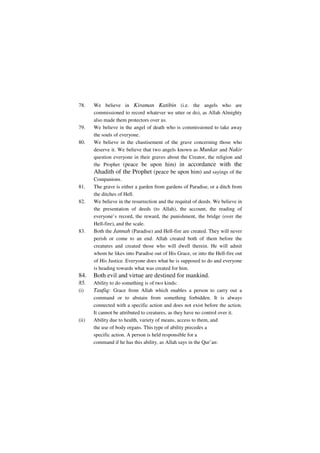 78.    We believe in Kiraman Katibin (i.e. the angels who are
       commissioned to record whatever we utter or do), as Allah Almighty
       also made them protectors over us.
79.    We believe in the angel of death who is commissioned to take away
       the souls of everyone.
80.    We believe in the chastisement of the grave concerning those who
       deserve it. We believe that two angels known as Munkar and Nakir
       question everyone in their graves about the Creator, the religion and
       the Prophet (peace be upon him) in accordance with the
       Ahadith of the Prophet (peace be upon him) and sayings of the
       Companions.
81.    The grave is either a garden from gardens of Paradise, or a ditch from
       the ditches of Hell.
82.    We believe in the resurrection and the requital of deeds. We believe in
       the presentation of deeds (to Allah), the account, the reading of
       everyone’s record, the reward, the punishment, the bridge (over the
       Hell-fire), and the scale.
83.    Both the Jannah (Paradise) and Hell-fire are created. They will never
       perish or come to an end. Allah created both of them before the
       creatures and created those who will dwell therein. He will admit
       whom he likes into Paradise out of His Grace, or into the Hell-fire out
       of His Justice. Everyone does what he is supposed to do and everyone
       is heading towards what was created for him.
84.    Both evil and virtue are destined for mankind.
85.    Ability to do something is of two kinds:
(i)    Taufiq: Grace from Allah which enables a person to carry out a
       command or to abstain from something forbidden. It is always
       connected with a specific action and does not exist before the action.
       It cannot be attributed to creatures, as they have no control over it.
(ii)   Ability due to health, variety of means, access to them, and
       the use of body organs. This type of ability precedes a
       specific action. A person is held responsible for a
       command if he has this ability, as Allah says in the Qur’an:
 