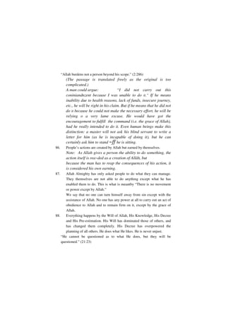 “Allah burdens not a person beyond his scope.” (2:286)
         (The passage is translated freely as the original is too
         complicated.)
         A man could argue:                “I did not carry out this
         coniniandnzent because I was unable to do it.” If he means
         inability due to health reasons, lack of funds, insecure journey,
         etc., he will be right in his claim. But if he means that he did not
         do it because he could not make the necessary effort, he will be
         relying o a very lame excuse. He would have got the
         encouragement to fulfill the command (i.e. the grace of Allah),
         had he really intended to do it. Even human beings make this
         distinction: a master will not ask his blind servant to write a
         letter for him (as he is incapable of doing it), but he can
         certainly ask him to stand ~ff he is sitting.
86.      People’s actions are created by Allah but earned by themselves.
         Note: As Allah gives a person the ability to do something, the
         action itself is rea~ded as a creation of Allâh, but
         because the man has to reap the consequences of his action, it
         is considered his own earning.
87.    Allah Almighty has only asked people to do what they can manage.
       They themselves are not able to do anything except what he has
       enabled them to do. This is what is meantby “There is no movement
       or power except by Allah.”
       We say that no one can turn himself away from sin except with the
       assistance of Allah. No one has any power at all to carry out an act of
       obedience to Allah and to remain firm on it, except by the grace of
       Allah.
88.    Everything happens by the Will of Allah, His Knowledge, His Decree
       and His Pre-estimation. His Will has dominated those of others, and
       has changed them completely. His Decree has overpowered the
       planning of all others. He does what He likes. He is never unjust.
    “He cannot be questioned as to what He does, but they will be
    questioned.” (21:23)
 