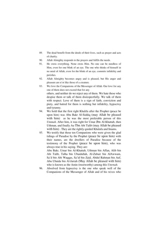 89.   The dead benefit from the deeds of their lives, such as prayer and acts
      of charity.
90.   Allah Almighty responds to the prayers and fulfils the needs.
91.   He owns everything. None owns Him. No one can be needless of
      Him, even for one blink of an eye. The one who thinks of himself in
      no need of Allah, even for the blink of an eye, commits infidelity and
      perishes.
92.   Allah Almighty becomes angry and is pleased, but His anger and
      pleasure are n’ot like those of a creature.
93.   We love the Companions of the Messenger of Allah. Our love for any
      one of them does not exceed that for any
      others, and neither do we reject any of them. We hate those who
      despise them or talk of them disrespectfully. We talk of them
      with respect. Love of them is a sign of faith, conviction and
      piety, and hatred for them is nothing but infidelity, hypocrisy
      and tyranny.
94.   We hold that the first right Khalifa after the Prophet (peace be
      upon him) was Abu Bakr Al-Siddiq (may Allah be pleased
      with him) as he was the most preferable person of this
      Ummah. After him, it was right for Umar Jbn Al-Khattab, then
      Uthman, and finally Au Tbn Abi Talib (may Allah be pleased
      with him) . They are the rightly-guided Khulafa and Imams.
95.   We testify that those ten Companions who were given the glad
      tidings of Paradise by the Prophet (peace be upon him) with
      their names, are the dwellers of Paradise because of the
      testimony of the Prophet (peace be upon him), who was
      always true in his saying. They are:
      Abu Bakr, Umar bin Al-Khattab, Uthman bin Affan, Alib bin
      Abi Talib, Talha bin Ubaidullah, Al-Zubair bin AlAwwam,
      Sa’d bin Abi Waqqas, Sa’id bin Zaid, Abdul Rahman bin Auf,
      Abu Ubaida bin Al-Jarrah (May Allah be pleased with him)
      who is known as the Amin (trustworthy) among this Umrnah.
96.   Absolved from hypocrisy is the one who speak well of the
      Companions of the Messenger of Allah and of his wives who
 