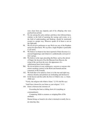 were clean from any impurity and of his offspring who were
     purified from all dirt.
97. No one among the early scholars and those who followed them,
     whether in the field of narrating the sayings and events, or in
     the field of understanding and thinking, should be mentioned
     except in a proper way. Whoever speaks ill of them is not on
     the right path.
98. We do not give preference to any Wali over any of the Prophets
     (peace be upon them) We say that a single Prophet is preferable
     to all Awlia.
99. We believe in whatever has been reported of their Karamat (i.e.
     unusual happenings) and whatever is authentically conveyed of
     their sayings.
100. We believe in the signs preceding the Hour, such as the advent
     of Dajjal, the descent of Isa ibn Maryam from Heaven, the
     rising of the sun from the west, the appearance of a
     subterranean beast from its place.
lot. We do not believe in any soothsayers, sorcerers or anyone who
     claims anything contrary to the Book and Sunnah and the
     consensus of the Ummah.
102. We hold that to be united as Jama’at is the true and right way,
     whereas disunity and partition are misleading and destructive.
103. In the heaven and the earth, the Deen of Allah is one, i.e. Islam.
     Allah says:
   “Verily, the religion with Allah is Islam.” (2:19) And He says:
   “And I have chosen for you Islam as your religion.” (5:3)
104. Islam is between the extremes of:
         Exceeding the limit or falling short of it (anything or
      commandment).
         Comparing Allah to creatures or stripping Him of His
      attributes.
      Human beings as bound to do what is destined or totally free to
      do what they like.
 