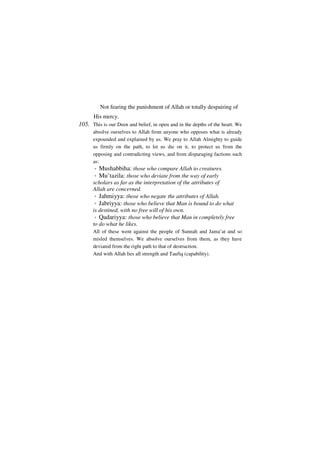Not fearing the punishment of Allah or totally despairing of
      His mercy.
105. This is our Deen and belief, in open and in the depths of the heart. We
      absolve ourselves to Allah from anyone who opposes what is already
      expounded and explained by us. We pray to Allah Almighty to guide
      us firmly on the path, to let us die on it, to protect us from the
      opposing and contradicting views, and from disparaging factions such
      as:
       *   Mushabbiha: those who compare Allah to creatures.
       *   Mu’tazila: those who deviate from the way of early
      scholars as far as the interpretation of the attributes of
      Allah are concerned.
       * Jahmiyya: those who negate the attributes of Allah.
       * Jabriyya: those who believe that Man is bound to do what
      is destined, with no free will of his own.
       * Qadariyya: those who believe that Man in completely free
      to do what he likes.
      All of these went against the people of Sunnah and Jama’at and so
      misled themselves. We absolve ourselves from them, as they have
      deviated from the right path to that of destruction.
      And with Allah lies all strength and Taufiq (capability).
 
