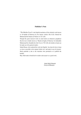 Publisher’s Note


“The Muslim Creed’ is the English translation of the scholarly work known
as Al-Aqidah al-Tahawiya by the famous scholar Abu Ja’far Ahmad bin
Muhammad bin Salama al-Tahawi (d. 321 A.H).
Though this great classical work on creed needs an exhaustive paraphrase
like the one in Arabic known as ‘Sharah al-Aqida al-Tahawiya’ by Sadruddin
Muhammad bin Alauddin bin Abu’l Izz (d. 792 A.H), the booklet in hand can
be made use of by general readers.
Suhaib Hasan, who rendered the work into English, ‘has done his best to keep
as close as possible to the original Arabic text’ and made it easy for laymen.
Much gratitude is due to the translator who permitted us to publish the
booklet.
May Allah make it beneficial to readers and accept it as a good work..




                                             Abdul Malik Mujahid
                                             General Manager
 