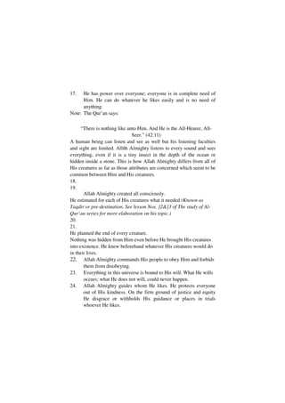 17.   He has power over everyone; everyone is in complete need of
      Him. He can do whatever he likes easily and is no need of
      anything.
Note: The Qur’an says:
                                            -   -




      “There is nothing like unto Him. And He is the All-Hearer, All-
                               Seer.” (42:11)
A human being can listen and see as well but his listening faculties
and sight are limited. Allñh Almighty listens to every sound and sees
everything, even if it is a tiny insect in the depth of the ocean or
hidden inside a stone. This is how Allah Almighty differs from all of
His creatures as far as those attributes are concerned which seem to be
common between Him and His creatures.
18.
19.
       Allah Almighty created all consciously.
He estimated for each of His creatures what it needed (Known as
Taqdir or pre-destination. See lesson Nos. ]2&]3 of The study of Al-
Qur’an series for more elaboration on his topic.)
20.
21.
He planned the end of every creature.
Nothing was hidden from Him even before He brought His creatures
into existence. He knew beforehand whatever His creatures would do
in their lives.
22. Allah Almighty commands His people to obey Him and forbids
       them from disobeying.
23. Everything in this universe is bound to His will. What He wills
       occurs; what He does not will, could never happen.
24. Allah Almighty guides whom He likes. He protects everyone
       out of His kindness. On the firm ground of justice and equity
       He disgrace or withholds His guidance or places in trials
       whoever He likes.
 