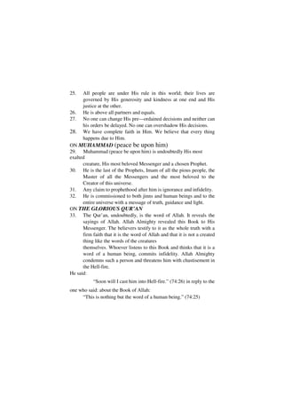 25.   All people are under His rule in this world; their lives are
      governed by His generosity and kindness at one end and His
      justice at the other.
26.   He is above all partners and equals.
27.   No one can change His pre—ordained decisions and neither can
      his orders be delayed. No one can overshadow His decisions.
28.   We have complete faith in Him. We believe that every thing
      happens due to Him.
ON MUHAMMAD (peace be upon him)
29. Muhammad (peace be upon him) is undoubtedly His most
exalted
      creature, His most beloved Messenger and a chosen Prophet.
30. He is the last of the Prophets, Imam of all the pious people, the
      Master of all the Messengers and the most beloved to the
      Creator of this universe.
31. Any claim to prophethood after him is ignorance and infidelity.
32. He is commissioned to both jinns and human beings and to the
      entire universe with a message of truth, guidance and light.
ON THE GLORIOUS QUR’AN
33. The Qur’an, undoubtedly, is the word of Allah. It reveals the
      sayings of Allah. Allah Almighty revealed this Book to His
      Messenger. The believers testify to it as the whole truth with a
      firm faith that it is the word of Allah and that it is not a created
      thing like the words of the creatures
      themselves. Whoever listens to this Book and thinks that it is a
      word of a human being, commits infidelity. Allah Almighty
      condemns such a person and threatens him with chastisement in
      the Hell-fire.
He said:
           “Soon will I cast him into Hell-fire.” (74:26) in reply to the
one who said: about the Book of Allah:
     “This is nothing but the word of a human being.” (74:25)
 