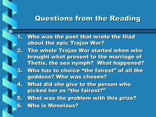 Questions from the Reading Who was the poet that wrote the Iliad about the epic Trojan War? The whole Trojan War started when who brought what present to the marriage of Thetis, the sea nymph?  What happened? Who has to choice “the fairest” of all the goddess? Who was chosen?  What did she give to the person who picked her as “the fairest?” What was the problem with this prize? Who is Menelaus? 