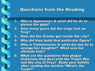 Questions from the Reading Who is Agamemon & what did he do to please the gods? How many years did the seige last on Troy? How did the Greeks get inside the city?  Why did they build that particular figure? Who is Clytemnestra & what did she do to avenge her daughter?  What was her ultimate fate?  What are the questions that plague historians that deal with the Trojan War and the city of Troy?  State your beliefs after reading the section “What’s the Truth?” 