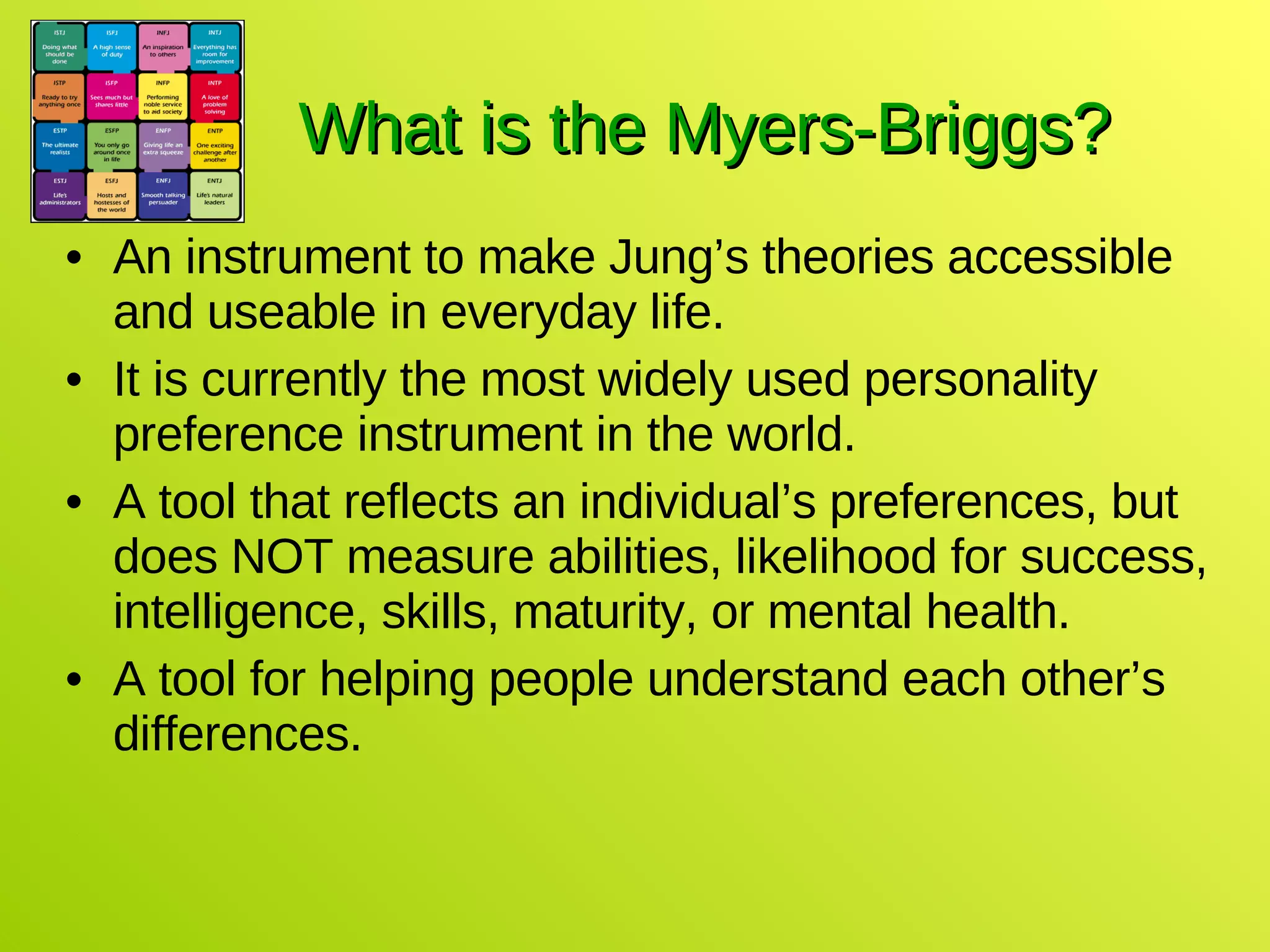What is the Myers-Briggs? An instrument to make Jung’s theories accessible and useable in everyday life. It is currently the most widely used personality preference instrument in the world. A tool that reflects an individual’s preferences, but does NOT measure abilities, likelihood for success, intelligence, skills, maturity, or mental health. A tool for helping people understand each other’s differences. 