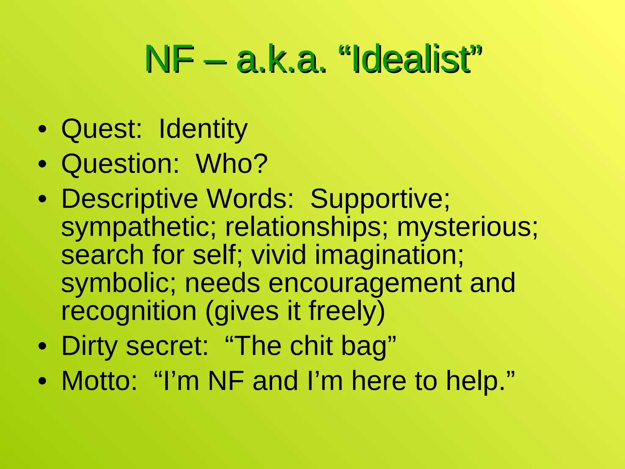 NF – a.k.a. “Idealist” Quest:  Identity Question:  Who? Descriptive Words:  Supportive; sympathetic; relationships; mysterious; search for self; vivid imagination; symbolic; needs encouragement and recognition (gives it freely) Dirty secret:  “The chit bag” Motto:  “I’m NF and I’m here to help.” 