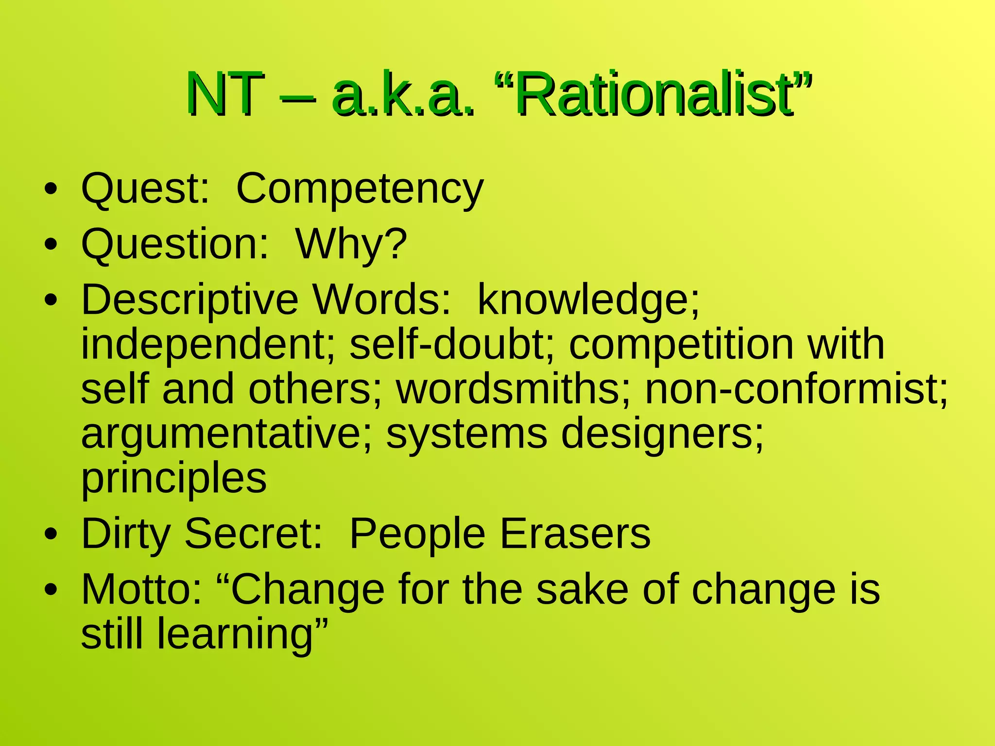 NT – a.k.a. “Rationalist” Quest:  Competency Question:  Why? Descriptive Words:  knowledge; independent; self-doubt; competition with self and others; wordsmiths; non-conformist; argumentative; systems designers; principles Dirty Secret:  People Erasers Motto: “Change for the sake of change is still learning” 