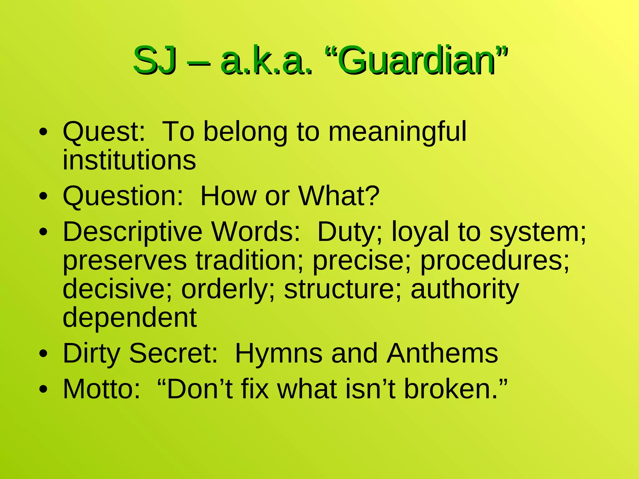 SJ – a.k.a. “Guardian” Quest:  To belong to meaningful institutions Question:  How or What? Descriptive Words:  Duty; loyal to system; preserves tradition; precise; procedures; decisive; orderly; structure; authority dependent Dirty Secret:  Hymns and Anthems Motto:  “Don’t fix what isn’t broken.” 