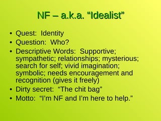 NF – a.k.a. “Idealist” Quest:  Identity Question:  Who? Descriptive Words:  Supportive; sympathetic; relationships; mysterious; search for self; vivid imagination; symbolic; needs encouragement and recognition (gives it freely) Dirty secret:  “The chit bag” Motto:  “I’m NF and I’m here to help.” 