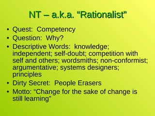 NT – a.k.a. “Rationalist” Quest:  Competency Question:  Why? Descriptive Words:  knowledge; independent; self-doubt; competition with self and others; wordsmiths; non-conformist; argumentative; systems designers; principles Dirty Secret:  People Erasers Motto: “Change for the sake of change is still learning” 