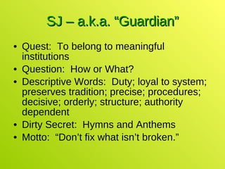 SJ – a.k.a. “Guardian” Quest:  To belong to meaningful institutions Question:  How or What? Descriptive Words:  Duty; loyal to system; preserves tradition; precise; procedures; decisive; orderly; structure; authority dependent Dirty Secret:  Hymns and Anthems Motto:  “Don’t fix what isn’t broken.” 