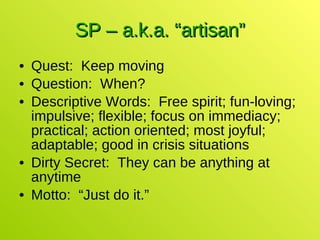 SP – a.k.a. “artisan” Quest:  Keep moving Question:  When? Descriptive Words:  Free spirit; fun-loving; impulsive; flexible; focus on immediacy; practical; action oriented; most joyful; adaptable; good in crisis situations Dirty Secret:  They can be anything at anytime Motto:  “Just do it.” 