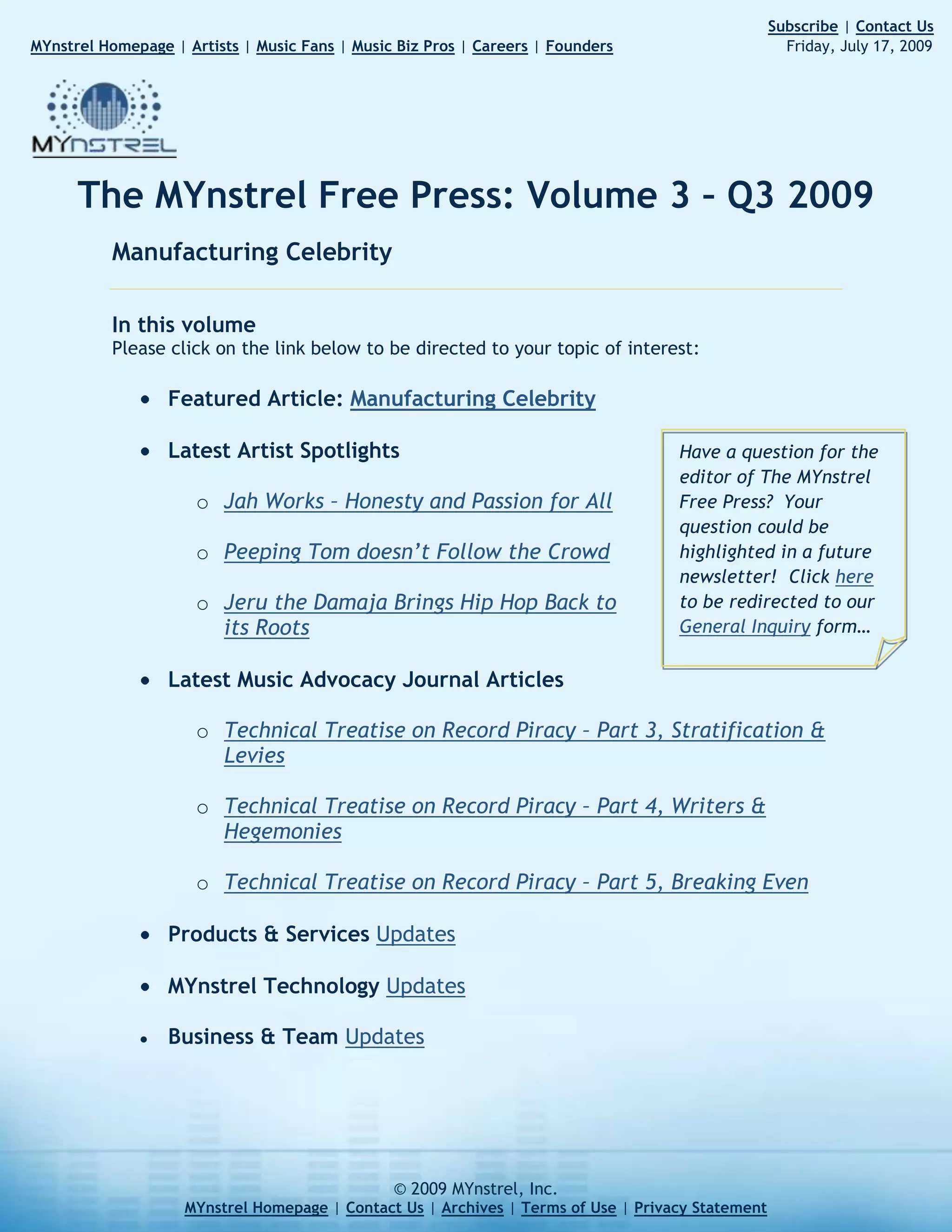 257045651354                                                                                                                           Subscribe | Contact Us       MYnstrel Homepage | Artists | Music Fans | Music Biz Pros | Careers | Founders                                     Friday, July 17, 2009The MYnstrel Free Press: Volume 3 – Q3 2009<br />Manufacturing Celebrity<br />In this volumePlease click on the link below to be directed to your topic of interest: <br />Featured Article: Manufacturing Celebrity<br />Have a question for the editor of The MYnstrel Free Press?  Your question could be highlighted in a future newsletter!  Click here to be redirected to our General Inquiry form…<br />Latest Artist Spotlights<br />Jah Works – Honesty and Passion for All<br />Peeping Tom doesn’t Follow the Crowd<br />Jeru the Damaja Brings Hip Hop Back to its Roots<br />Latest Music Advocacy Journal Articles<br />Technical Treatise on Record Piracy – Part 3, Stratification & Levies<br />Technical Treatise on Record Piracy – Part 4, Writers & Hegemonies<br />Technical Treatise on Record Piracy – Part 5, Breaking Even<br />Products & Services Updates<br />MYnstrel Technology Updates<br />Business & Team Updates<br />Featured Article: Manufacturing Celebrityby Tommy Kurek07.17.2009Introduction<br />right-3175With the media feeding frenzy upon the death of Michael Jackson, I was hesitant to throw anything onto the huge pile.  What needs to be said, when so many other people have said so much already?  Unfortunately, as the coverage continued for weeks, most of what I saw was a lot of fantasy, grandstanding, bickering, and all sorts of other unfair treatments.  <br />Can we not learn something real from the life of Michael Jackson?  Can we not put aside our egos, our insecurities, our personal identities, and our own selfish, subconscious interests, and be purely objective?  <br />In regards to his achievements, I will honor Michael Jackson for his work as an entertainer.  He was amazing.  He was an historic dancer and songwriter.  In regards to his character, and claim to ‘leadership’ or being a ‘role model’, I couldn’t dissent more.  There is almost nothing about Michael Jackson’s life that I deem worthy for emulation.  But it’s not just Michael Jackson.  I feel the same about Elvis, Britney Spears, and all of the other manufactured celebrities.<br />Michael Jackson isn’t the first celebrity who inspired the observations that I will present.  There is a pattern of lost opportunity for artists, fans, and even our society and culture at large.  I see profound lessons in the death of Michael Jackson, if we could only be honest with ourselves.  <br />I don’t think anyone could have said it better than Herbert Spencer, a 19th century British philosopher and poet, when he said:<br />“The ultimate result of shielding men from the effects of folly is to fill the world with fools.”<br />The news coverage of Michael Jackson that I was subjected to forcibly by non-stop coverage had only two parts.  One part was “shielding from folly” by his ‘followers’ who seemed to come out of the woodwork only in time to stop ignoring him or mocking him on comedy shows.  The second part of coverage was people outraged by those hypocrites, trying to dismiss Michael Jackson completely.<br />In my perception, this is what made the public reaction to the death of Michael Jackson tragic – a gaggle of polarized fools smacking each other in the faces with knit gloves while human decency lay abandoned at their feet, a victim of vainglory, ego, and selfish identity wars.<br />The advent of Mass Media brought about new challenges and concepts we have not addressed even to this day.  In 2009, after over a century of Mass Media, we are still manufacturing celebrity.<br />The manufacturing process<br />In the big business of manufacturing celebrity, the process can be summarized beginning with:<br />Massive amounts of money that is controlled by…<br />Rich, high-risk-taking, gambling speculators and plutocracies of celebrity-inheritance who use, create, and breed…<br />Talented (and sometimes untalented) entertainers like race horses, who dazzle and captivate…<br />The general, entertainment-consuming public with…<br />Amazing (and sometimes artificially amazing) spectacles of showmanship which consumes…<br />Billions of dollars every year so that it can fund the next cycle of…<br />Massive amounts of money that is controlled by…<br />Repeat the above.<br />Sometimes the gambling plutocracies latch onto very young children, because there is an inexplicable fascination with seeing a young and talented child sing lyrics that they don’t truly understand and engage in social and financial dynamics that are very complex for well-grounded adults, let alone the undeveloped mind of a child.  <br />The Jackson Five was just one of these experiments, but they are by no means alone in this class of tragic specimens.  The Disney machine from which Britney Spears, Jonas Brothers, Miley Cyrus, Lindsay Lohan, Zac Efron, Hilary Duff, Christina Aguilera, Demi Lovato, and many others were produced had a large monopoly on this manufacturing process, until American Idol came along and showed them how masterminds can do it even better.<br />The American Idol machine works like this:<br />Millions of people who desire fame and fortune believe that they are decent pop entertainers<br />They audition for minor judges in cities across the USA<br />If they are absolutely horrible, they get on national television<br />If they are outstanding singers, they get on national television<br />If they are decent singers, they get turned away immediately<br />After all the nonsense and mostly subjective judging, we are left with a few contenders<br />The general public “votes” on those contenders, and we are supposed to believe that the votes are actually used to determine who wins<br />A winner is declared, and the winner gets to make an album and get promoted with lots of money<br />They enter the cyclical manufacturing celebrity process described above, with the added bonus of tons of pre-existing hype and exposure from their long ordeal of ‘competition’ on national television<br />In addition to the massive revenues from a primetime TV show, the music of the winner (and some runners-up) is almost guaranteed to make back its production costs and profit on top.  American Idol is an absolutely ingenious machine for manufacturing celebrity.<br />This is not to discredit the talent of the individuals who are the pliable material that the elites use in this process.  As with any other manufacturing process: garbage in, garbage out.  The sufficiency of the input materials (in this case, talented human beings) is required to ensure the quality of the output (in this case, celebrity entertainers).<br />So what is the end result?  What does the final product look like?<br />Defining popular-music celebrity<br />right176530While the manufacturing celebrity process is applicable to any entertainment format, let’s focus on popular music celebrities (Rock, Pop, R&B, Hip Hop, Country, etc.) where the iniquities of cultural and artistic monopolies are blatantly obvious.<br />I must say that I love popular music.  I appreciate all of the major genres, from Rock to Hip Hop, from Country to R&B.  I, myself, compose and perform popular music (Rock, Dance, R&B) in addition to Jazz and Classical.<br />So what are the typical lifetime-pursuits of popular-music celebrities?  Let’s define them:<br />Singing, rapping, or other vocal expression of words and human-voice sounds (vocalizing)<br />Playing musical instruments with skill (instrumentation)<br />Music composition – writing the music that brings life and emotion to the songs (songwriting)<br />Dancing, acrobatics, physical feats, gyrations, or other displays of physical movement (dancing)<br />Financial management of a growing enterprise, the commerce of personal image and art, endorsements, product lines, and the employment that is required for any organization of mid-to-large size (financing & business pursuits)<br />Cultural and social inspiration and influence (inspiration)<br />Charitable giving – once large enough and with more-than-sufficient funds, many celebrities take up a charitable cause to bolster their own image and legacy (charity)<br />When you look at the cumulative efforts of the most renowned popular-music celebrities, certainly they are impressive, but they are almost never the best at any one of those pursuits.  <br />I believe that there is consensus among connoisseurs and gurus of these pursuits that:<br />Michael Jackson could not sing better or more challenging works than Luciano Pavarotti.  Michael Jackson was not the best at vocalization and not the best singer.<br />Michael Jackson could not play the piano better than Frederic Chopin.  Michael Jackson was not the best at instrumentation.<br />Michael Jackson could not compose music better than Antonio Vivaldi (who composed over 500 concerti, 46 operas, 90 sonatas, and somewhere between 60 and 70 church/worship compositions) or Wolfgang Amadeus Mozart (who composed over 600 works in less than 35 years of living).  Michael Jackson was not the best at songwriting.<br />Michael Jackson could not dance better than Galina Ulanova.  He was not the best dancer.<br />Michael Jackson could not run his own financial enterprise and provision employment opportunities better than Bill Gates of Microsoft.  Michael Jackson was not the best financier or businessman.<br />Michael Jackson could not inspire more people in more profound ways than Jesus Christ, Martin Luther King Jr., Gandhi, Buddha, Mohammed, Susan B. Anthony, Spartacus, Caesar Augustus, Baruch Spinoza, Edmund Burke, Thomas Hobbes, or Mother Theresa.  Michael Jackson was not the best inspirer.<br />Michael Jackson could not do more good for charity across the world than the cumulative tax-giving of hardworking taxpayers, nor could he generate more philanthropic output than charitable religious organizations and humanitarian funds.  In addition, Michael Jackson left behind no eternal inventions to move mankind forward, or businesses that are self-sustaining for continued work-output that helps people.  Michael Jackson was far from the best philanthropist and charitable citizens.<br />While Michael Jackson wasn’t the best singer, instrument-player, music composer, dancer, businessman, inspirer, or philanthropist – when you add up his contributions in all of these areas, he was a legendary popular music celebrity.  <br />Even though Popular Music celebrities are rarely the best at their individual pursuits, what makes them truly successful and valuable?  I think that popular musicians should strive for fantastic creativity that shows us things we’ve never seen, in ways we’ve never imagined, while communicating emotions and ideas that we reflect!  With this in mind, I believe Michael Jackson was legendarily successful at his job.<br />Even still, Michael Jackson was not a role model in my eyes.  I think that he could’ve been a role model, but the odds were stacked against him.  Unfortunately, the industrial waste byproducts of the celebrity manufacturing process are incidentally harmful to healthy life, stability, prudence, magnanimity, wisdom, and the other things that make true role models.  Michael Jackson certainly is not the first celebrity to be infected by these byproducts.<br />Byproducts of the celebrity manufacturing process<br />Byproduct #1 is self-destruction of the celebrity.  This includes: weak character, spoiled-brat behavior, unmediated temperament, narcissism, instability, propensity for drug abuse, propensity for betrayal of loved ones, arrested development, stale inspiration, isolation, depression, and paranoia.<br />Strange things happen when power, fame, and money find their way into the hands of those who are ill-prepared to wield it.  An individual with great character and wisdom would use those uncommon gifts to invent and create sustainable enterprises that bring progress and success to many people even after individual has passed on.<br />An ill-prepared individual would use the power, fame, and money to service their own egos, consume extravagant amounts of resources and luxuries, control other people, push out their rivals unfairly, and concern themselves with their legacy and image more than the raw output of continued acts of achievement and contribution.  <br />Surrounded by servants, and an unending line of leeches who beg at their trough, and placatory supporters, the normal boundaries, opportunities, and challenges of interpersonal human experience are corrupted.  The power and money turns what should be natural struggle and confrontation, into unnatural pretension and falsely-resolved outcomes.  In essence, the natural human weakness of all parties involved is magnified because shallow motivations are the driving force behind everyone’s behavior.<br />This is the root of the self-destruction.  Money and power in the wrong hands corrupts ill-prepared minds.  Forget about abuse and family issues.  I have seen abused and impoverished children rise above adversity with good hearts, morals, and determination.  I have seen abused children not succeed in anything but to gain fantastic character in the inner city, and make great families and communities.  These people are role models to me.  <br />On the other hand, I have seen spoiled and privileged children who are treated like celebrities by their parents end up becoming drug dealers, drug addicts, cheaters, liars, narcissists, and the most tragic of the tragic people.<br />The byproduct of self-destruction is a tragedy for everyone involved and inflicts those from poor and wealthy backgrounds indiscriminately.<br />Byproduct #2 is the stifling of free market opportunities.  When big powers manufacture celebrity, they do so at the expense of all the worthy artists out there who may even have more talent and potential than the artists that the elites are nurturing.  Would you like the best artists to have earned their place?  Would you like the best artists to have gained life experience that creates genuine artistic expressions?  The stifling impositions of this manufacturing process crush justice, quality, artistic integrity, and opportunities for fans and artists to control their own options.<br />As the free market is stifled, we all lose.  We don’t need The Disney Channel, MTV, American Idol, and other celebrity manufacturers to define who we get to listen to.  We don’t need big money to artificially destabilize the lives of talented people, using them like marionettes on a stage to maximize dramatic effect.  As artists, we don’t need to think like beggars, hoping that someday that big money will come our way, and then we can attach the strings to our limbs and do the dance that our newly-found masters command.<br />We need a direct connection between fans, artists, and the business so that the free market can operate in a natural state.<br />Byproduct #3 is new-age feudalism and cronyism.  The lords of media and entertainment use their connections to rub each others’ backs, and eventually their children carry on the exclusive empires as well.  Such children, who are unlikely to be well-equipped for the business of entertainment – but they are simply forced into it by birthright.  <br />For societies that proclaim the virtues of freedom, equality, and justice – the entertainment industry must be very disappointing.  The entertainment oligarchies need to start thinking about putting the art itself above lifestyles, ego, image, legacy, cultural control, connections, and friends.<br />With all of these byproducts which harm our culture, the celebrities themselves, and create the establishment of dishonorable operations and feudalism one question still boggles my mind.  <br />Why is it that some people really look at celebrities like role models?<br />Manufactured celebrities are not role models to me<br />I have a grandfather who volunteered to take his friend’s post in the Pacific during World War 2, because even though my grandfather was just married, his friend already had children.  That’s a role model.  In fact, because of all that my grandfather was to the family, he is the biggest role model to me.  But of course, I have idealized and distant role models too.  Maximus from the movie “Gladiator” is a role model to me.  Hamlet from Kenneth Branagh’s movie “Hamlet” is a role model to me.  Martin Luther King Jr. and Jesus Christ are role models to me.<br />What about Michael Jackson?  I just know too much about his personal life that makes me not really want to emulate anything about him.  I think he’s a tragic figure, not a heroic one.  To me, he’s no different than Elvis, Marilyn Monroe and many more.  I see the vast squandering of opportunity and privilege which disgusts me; whereas, with my grandfather, I see the noble and magnanimous nurturing and sacrifice of very little privilege and opportunity.  If my grandfather had access to that kind of money, power, influence, and fame, a man like him would have not only done right by his family and children, but he would have also created self-sustaining enterprises to make jobs for people that last.  He was a hardworking man who believed in industry and the raw output of hands in motion.<br />We need to stop placing ‘popularity’ as the highest ideal, over real stuff.  When you strip away the superficial façade of all these manufactured celebrities combined, we’re left with the drug addictions, death by drugs, child abuse, adultery, child endangerment, arrogance, superficiality, narcissism, reckless sexual behavior that uses human beings like throwaway trash, materialism, domestic violence, egregious family feuds, destruction of property, and other dishonorable antics.<br />What is it about these things that certain people find attractive for emulation?  In a society of broken families, with a 60-70% divorce rate, the generation of the 90s and 00s is even more desperate to latch onto something different, something that’s unlike the disappointments they experienced at home, something they can invest their hopes and dreams in.  <br />They’re looking for idols and direction.  But they will find only long-term disappointment when they forge a relationship with a manufactured celebrity.  At worst they will emulate or apologize for the dishonorable behavior.  At best, they will continue to fall short of finding noble ideals and healthy direction in their lives.<br />The relationship we seek with manufactured celebrities is convenient, not genuine.  The minute that the celebrity no longer provides fuel for the wandering fans to feed upon, they are forgotten entirely.  The wandering fans move on to the next superficial icon of popularity.  This binge-and-purge behavior shows how shallow the relationship is.  <br />For many years before the death of Michael Jackson, no one cared about him at all, except to mock him on comedy shows.  All of the sudden, when he dies, the vultures want to pick apart his empire like the scavengers that they are.  Where will the money go?  Who will gain the buddy-buddy connections to Michael Jackson’s surviving entourage?  As a student of history, really this is nothing new.  You can look not only to monarchies of the past, but also aristocracies of Italy (Medici anyone?), political families of ancient Rome, or military families of barbarians tribes.<br />So as I watched the terrible carnival that they called a funeral for Michael Jackson, I did so through the lens of history – most of the players on that stage looking to me just like the vultures of Rome and barbarian tribes.  Those who did not care about Michael Jackson only one month earlier, were now prostrating themselves before his surviving empire so that they may potentially gain favor from the connections and money wielders, or maybe to get some media attention for their own selfish platforms.<br />When my grandfather died, I received his only nice pair of cufflinks and a tie clip that he wore.  That is all.  I guarantee that this small inheritance is worth more to me than a million dollars is worth to any of those vultures who now pick Michael Jackson’s body clean.  It’s like a scene from the old west where people pull the boots off of a man as he lay dying.  <br />Is this how we are meant to live?  Is this how we are meant to die?  Never has a rich man looked so poor and devoid of valuable things to me.  I pity Michael Jackson.  Not a hero, but a tragedy to me.  For these indignities that his true loved ones must now shoulder – I have great sympathy.<br />But then there is always charity.  And a manufactured celebrity nearly always falls into the game of image-building with charities.  Sometimes sincere, never truly helpful to people in the long-term, and frequently respected by the public much more than it should be.<br />Charity: give me instant gratification, or give me a tool of empowerment?<br />right189230I’m very cynical in regards to celebrity charities. I have some different ideas about what truly benevolent people do. Whether rich or poor, they help other people. They don’t take photo shoots. They don’t make a spectacle of it. They mentor people, and they do what they can within their power to make progress.  I would love to see a celebrity support philanthropic pursuits in secret for their lifetime, only to reveal the secrets posthumously.<br />Moreover, there’s a matter of proportion and scandal.  Many of the “give money away” charities end up being fronts for moving money around.  Most of them simply create power bubbles that serve special interests of small groups of people.  A true philanthropist considers the welfare and needs of everyone, indiscriminately.  Real benevolence is creating long-lasting enterprises that are self-sustaining because they generate useful work-output for society.  <br />It is not creating a feel-good give-away operation where elite people can service their legacy, egos, and pride.  As for the elites who have so much power and money that they have trouble consuming even more luxuries – what more can they buy?  Well they can buy more pride.  It’s very easy when you take a picture of yourself giving stuff away.<br />Why don’t they make a viable organization that actually generates work-output instead of these temporary money-funnels?  They could only do that if they started with a premise – take interest in leading the horse to water, to create a tool of empowerment that helps people in a self-sustaining way.  Instead, they set up give-away operations to shove the water down the horse’s throat as they recline on the grass.  This generates the desired effect of instant gratification, caring, and image-building for the benevolent celebrity ‘reliever’, our hero.<br />There’s also the matter of proportion.  A celebrity giving a “benefit show” for one day is no larger commitment or sacrifice than a teenager volunteering for a day to help a canned food drive for a local church.  A celebrity doing a ‘benefit tour’ is actually less of a sacrifice than a college student going on a summer charity job to build houses for the disabled and destitute.  <br />Why is the celebrity making less of a sacrifice?  Because the celebrity enjoys an empire that can keep them living like kings for the rest of their lives.  What do they have to worry about?  A middle-class college student who spends a summer volunteering still comes back to the same loans, mortgages, family needs, and unsecure financial future that they always had.  They’ll still have to wonder if they can afford adequate housing for the family they’d like to have.  They’ll still have to wonder if they can build their career enough to cover their basic needs.  The celebrity doesn’t have these concerns, since all of their basic needs have already been supremely satisfied for life.<br />Let’s do a financial comparison.  I will address the money right out of the net worth of the celebrity (not the money that comes out of foundations/money-funnels).  We’re not talking salaries and incomes, we’re talking net worth.  If a celebrity is worth over $500 million, and they give away 2 million, it’s like a middle class person giving away only $136.<br />I have to tell you something, I know many middle class and blue collar people who are much more charitable than celebrities when you take into account proportion and scale.<br />What could celebrities do instead?  It’d be nice to see newly created, long-lasting and self-sustaining enterprises that do crucial work-output for the economy and our people.  That would be an impressive feat for a celebrity to invest in.  Turn your money into a sustainable business operation, rather than a short-lived funnel for small fractions of your money that lasts only long enough to get your photo shoot completed.  <br />Of course, as Santa Claus has proven every Christmas, giving stuff away is the best way to bolster superficial joy and gain popularity among those who don’t think too hard.  It’s a great image-building pursuit.  On the other hand, investing in a self-sustaining business or invention does create genuine philanthropic results in the long term – but it’s never been a grand image-building pursuit.  That’s why celebrities opt for the Santa Claus routine.<br />Again…those who are ill-prepared to wield such money, power, and fame…what do we expect?  The charity of manufactured celebrities is yet another tragic folly.<br />Technology and Business Process Engineering to save the day<br />Is it possible to extract ourselves from the binge-and-purge cycle of consuming manufactured celebrity?  Maybe.  We know the benefits already.  Our culture itself would benefit the most, followed by the fans, artists, and business.  <br />When everyone complains about the low quality of modern TV, movies, and music – well, what do we expect when the competitive process is either stifled, fake, or run by modern feudal lords and inheritance?<br />I do believe we can do it, if we start a dialogue and seek art for the sake of art, and not what is just shoved in our faces.  It’s a vicious cycle, but I know many who are breaking it.  They tune out from MTV, American Idol, Disney, and the rest of the manufacturer’s enterprises.  <br />When they see a celebrity abuse their luck and privilege by doing ridiculous things, maybe they abandon the artist, realizing that there are plenty of artists out there who have a lot more to offer.  This is much like the time-tested democratic tactic of boycotting.  <br />Most importantly, genuine fans just look at the art without context of popularity or personal affairs of the artist.  They don’t buy celebrity gossip magazines or newspapers.  They don’t tune into celebrity TV shows.  If you ask them about the personal life of a celebrity, they really don’t know that much, expect for maybe a few details about their favorites.  They look at the entertainer like any other job – enjoying the product greatly, but not supporting a vicious industry of paparazzi by showing obsessive interest in the details of entertainers’ lives.  <br />To some people, it doesn’t matter what the artist is doing if they’re just so good at their craft.  This is because they’ve successfully broken the cycle of manufacturing celebrity.  They separate the act and products of the entertainer from the real person who wears the celebrity image.  <br />Wherever our entertainment culture is headed, I know that giving fans and artists more power will help.  This is a big part of MYnstrel’s mission.  We treat music with the scientific scrutiny of Sir Isaac Newton, the psychological ingenuity of Sigmund Freud, and the philosophical rigor of Aristotle.  By reinventing a holistic approach that puts the fans, artists, and decentralized music business professionals in charge – we can break the cycle of manufacturing celebrity.  <br />Not only do we all win, but perhaps tragic figures like Elvis and Michael Jackson might have been able to grow their persona naturally and in a healthy manner.  The cycle of self-destruction is heart breaking.  I feel for Michael Jackson and his loved ones.  What could Michael Jackson have been if he wasn’t corrupted by this money and power imposition by the elites?  Might he have been a real role model?  Might he have been a hero instead of a tragedy?  Might he have been impervious to drug addiction?  Might he have had a normal family in a natural way, with a mother who doesn’t reject child custody?  Might he have lived much more happily and comfortably without extreme psychological duress?<br />This dishonorable practice must be reformed.  It has claimed enough talented lives, overshadowed too many deserving contenders, and stifled our culture for decades.  Now let’s start thinking about manmade solutions to the manmade problem of manufacturing celebrity.<br />Latest Artist SpotlightsMYnstrel finds the hottest artists, praises their mastery, and shares them with you HYPERLINK \"
http://www.mynstrel.com/Herald/ArtistSpotlight/Archive/2009-04-27_Jah_Works_OneForYou.aspx\"
 \o \"
View the entire article\"
Jah Works – Honesty and Passion for Allby Anthony Abbruscato 04.27.2009Excerpt:<br />“In a time when people are dealing with adjusting their way of life and searching for answers, Jah Works offers an outlet of honesty in which fans can enhance their lives with uplifting expressions. This is the true beauty of Jah Works’ powerful message, unabashed confidence in what they naturally feel and the desire to seek meaningful opportunities. In the song, Crazy in My Head, Jah Works says, ‘Living in this life can take a heavy toll. Life is much more than let the good times roll.’”<br />View Full ArticleHYPERLINK \"
http://www.mynstrel.com/Herald/ArtistSpotlight/Archive/2009-05-31_Peeping_Tom_PeepingTom.aspx\"
 \o \"
View the entire article\"
Peeping Tom doesn't Follow the Crowdby Anthony Abbruscato05.31.2009Excerpt:<br />“Peeping Tom offers vastly unbounded and entertaining art with a focus on imagery, diversity of moods, and fun. Through various beats and mixing elements of different genres, this album piques listeners’ interest and creates a one-of-a-kind pop music approach. Peeping Tom inspires listeners to tap their desire for the creative and eccentric with thoughtful expressions and poetic imagery. Give this one a listen more than a few times. We contend that the casual music listener will eventually turn from scratching their head to smiling, grooving, and singing along!”<br />View Full ArticleHYPERLINK \"
http://www.mynstrel.com/Herald/ArtistSpotlight/Archive/2009-06-28_Jeru_the_Damaja_StillRising.aspx\"
 \o \"
View the entire article\"
Jeru the Damaja Brings Hip Hop Back to its Rootsby Anthony Abbruscato06.28.2009Excerpt:<br />“Still Rising definitely deserves attention from all fans of Hip Hop. Jeru proves that he doesn’t need tricks, or expensive DJs, or famous producers to create a truly inventive and pervasive work of art. Still Rising provides a unique, heartfelt look at life through the eyes of a true visionary.”<br />View Full Article<br />Latest Music Advocacy Journal ArticlesMusic is our #1 Passion.  Let’s get together and move it forward!HYPERLINK \"
http://www.mynstrel.com/Herald/MusicAdvocacy/Archive/2009-04-25_Issue_4.aspx\"
 \o \"
View the entire article\"
Technical Treatise on Record Piracy – Part 3, Stratification & Leviesby Tommy Kurek04.25.2009<br />Excerpt:“Now that the sale is done, and the Government and retailer have taken their share, there is $14.58 from your pocket headed to the people responsible for getting that CD to you. Who are those people? What do they (or their organizations) actually do? Let’s summarize each major player.”<br />View Full Article <br />HYPERLINK \"
http://www.mynstrel.com/Herald/MusicAdvocacy/Archive/2009-05-20_Issue_5.aspx\"
 \o \"
View the entire article\"
Technical Treatise on Record Piracy – Part 4, Writers & Hegemoniesby Tommy Kurek05.20.2009Excerpt:“Now we finally get to the Record Label. According to typical contracts as we’ve described, they claim to only be skimming the remaining $3.68 off the top. But as we discussed in Part 3, they’re also getting a levy from overstated Free Goods and Manufacturing parameters. After these obscure levies are taken into account, the record label is getting somewhere around $7.10 of the money you spent on the CD.<br />‘Those sneaky, dirty crooks!!!’ you shout while waving your fist at the air!<br />Not quite.”<br />View Full Article <br />HYPERLINK \"
http://www.mynstrel.com/Herald/MusicAdvocacy/Archive/2009-06-18_Issue_6.aspx\"
 \o \"
View the entire article\"
Technical Treatise on Record Piracy – Part 5, Breaking Evenby Tommy Kurek06.18.2009Excerpt:“Is your mouth agape now? Doesn’t look so much like what you see in the music videos, huh? Remember that the Recording Artist / Songwriter has to split that money amongst the band members too. Oh and did I mention something? The artist was paid money up front to spend on the recording and promotion, and they don’t even get paid more until they’ve earned that money back. That loan is what your $6.20 expenditure on Risk is paying for – the majority of artists who will default on that ‘advance’.<br />Our High Tier example is one that might have just broke even, because it takes between 250,000 and 500,000 CD sales to break even for the recording costs of a major label release, and remember that most artists in the high tier are signed to major labels.”<br />View Full Article <br />Products & Services UpdatesAs promised in Q2, we will now disclose more information about our revolutionary Music Promotion System.  Its name is MYnstrel Herald.  It’s not a blog.  It’s not a Content Management System (like news organizations use).  It’s largely a Web 2.0 publication system that is bolstered by ingenious business processes to get well-deserved attention to the Artists who have earned it!  More details will be disclosed in Q3 2009.MYnstrel Identity is well underway and we have also completed a large database that will help our Creative Services department produce even more attractive publications through MYnstrel Herald at lower costs.<br /> HYPERLINK \"
http://www.mynstrel.com/Help/SiteInformation.aspx\"
 MYnstrel Technology UpdatesOur technology team did a great job in Q2, adding minor features to www.MYnstrel.com.  They fixed cross-browser compatibility issues that arose with the advent of Internet Explorer 8.  They replaced Microsoft Live Web Service API with the Google AJAX Custom Search API, so you will see results when you search within our site now.  The change was inspired because although the Microsoft API was far superior in features, the Google spiders were actually indexing our web content.  The Microsoft spiders were getting tripped up on our web pages and not indexing the content that you enjoy reading!The crown jewel of our Q2 technology is under the hood.  Our engineers have nearly completed an internet communications system that will enhance your experience in the future Core System.  Our Lead Architect has selected a Content Management System strategy for the Core System after reviewing dozens of options.Algorithms have been invented for complex operations in Music Promotion.  These algorithms are now forming the foundation of the business logic that they are programming into MYnstrel Herald!As always, the platforms we use for our technologies are cutting edge.  MYnstrel boldly seizes the bright potential offered by future technologies, with confidence and passion.<br />Business & Team UpdatesThe business team has completed sales and operations research for our revolutionary Music Promotion System.  They have designed an advertising strategy for our near future and have begun work on MYnstrel Identity.  In addition, they have successfully handled numerous financing, tax, and legal matters.The MYnstrel business team has also met with two highly respected executives in the music and legal industries.  Not only was our business model validated by these wonderful men, but we very much enjoyed our conversations and brainstorming with them.  We strive for future partnership opportunities, we appreciate the time and attention of these accomplished men, and we will never forget these conversations and collaborations as we move forward.<br />In Q3 09, our business team will continue to thrive in research and development.<br />View more editions of The MYnstrel Free Press. <br /> <br />