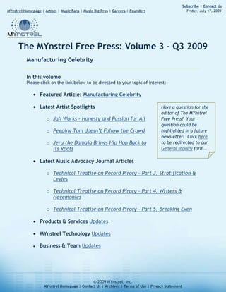 257045651354                                                                                                                           Subscribe | Contact Us       MYnstrel Homepage | Artists | Music Fans | Music Biz Pros | Careers | Founders                                     Friday, July 17, 2009The MYnstrel Free Press: Volume 3 – Q3 2009<br />Manufacturing Celebrity<br />In this volumePlease click on the link below to be directed to your topic of interest: <br />Featured Article: Manufacturing Celebrity<br />Have a question for the editor of The MYnstrel Free Press?  Your question could be highlighted in a future newsletter!  Click here to be redirected to our General Inquiry form…<br />Latest Artist Spotlights<br />Jah Works – Honesty and Passion for All<br />Peeping Tom doesn’t Follow the Crowd<br />Jeru the Damaja Brings Hip Hop Back to its Roots<br />Latest Music Advocacy Journal Articles<br />Technical Treatise on Record Piracy – Part 3, Stratification & Levies<br />Technical Treatise on Record Piracy – Part 4, Writers & Hegemonies<br />Technical Treatise on Record Piracy – Part 5, Breaking Even<br />Products & Services Updates<br />MYnstrel Technology Updates<br />Business & Team Updates<br />Featured Article: Manufacturing Celebrityby Tommy Kurek07.17.2009Introduction<br />right-3175With the media feeding frenzy upon the death of Michael Jackson, I was hesitant to throw anything onto the huge pile.  What needs to be said, when so many other people have said so much already?  Unfortunately, as the coverage continued for weeks, most of what I saw was a lot of fantasy, grandstanding, bickering, and all sorts of other unfair treatments.  <br />Can we not learn something real from the life of Michael Jackson?  Can we not put aside our egos, our insecurities, our personal identities, and our own selfish, subconscious interests, and be purely objective?  <br />In regards to his achievements, I will honor Michael Jackson for his work as an entertainer.  He was amazing.  He was an historic dancer and songwriter.  In regards to his character, and claim to ‘leadership’ or being a ‘role model’, I couldn’t dissent more.  There is almost nothing about Michael Jackson’s life that I deem worthy for emulation.  But it’s not just Michael Jackson.  I feel the same about Elvis, Britney Spears, and all of the other manufactured celebrities.<br />Michael Jackson isn’t the first celebrity who inspired the observations that I will present.  There is a pattern of lost opportunity for artists, fans, and even our society and culture at large.  I see profound lessons in the death of Michael Jackson, if we could only be honest with ourselves.  <br />I don’t think anyone could have said it better than Herbert Spencer, a 19th century British philosopher and poet, when he said:<br />“The ultimate result of shielding men from the effects of folly is to fill the world with fools.”<br />The news coverage of Michael Jackson that I was subjected to forcibly by non-stop coverage had only two parts.  One part was “shielding from folly” by his ‘followers’ who seemed to come out of the woodwork only in time to stop ignoring him or mocking him on comedy shows.  The second part of coverage was people outraged by those hypocrites, trying to dismiss Michael Jackson completely.<br />In my perception, this is what made the public reaction to the death of Michael Jackson tragic – a gaggle of polarized fools smacking each other in the faces with knit gloves while human decency lay abandoned at their feet, a victim of vainglory, ego, and selfish identity wars.<br />The advent of Mass Media brought about new challenges and concepts we have not addressed even to this day.  In 2009, after over a century of Mass Media, we are still manufacturing celebrity.<br />The manufacturing process<br />In the big business of manufacturing celebrity, the process can be summarized beginning with:<br />Massive amounts of money that is controlled by…<br />Rich, high-risk-taking, gambling speculators and plutocracies of celebrity-inheritance who use, create, and breed…<br />Talented (and sometimes untalented) entertainers like race horses, who dazzle and captivate…<br />The general, entertainment-consuming public with…<br />Amazing (and sometimes artificially amazing) spectacles of showmanship which consumes…<br />Billions of dollars every year so that it can fund the next cycle of…<br />Massive amounts of money that is controlled by…<br />Repeat the above.<br />Sometimes the gambling plutocracies latch onto very young children, because there is an inexplicable fascination with seeing a young and talented child sing lyrics that they don’t truly understand and engage in social and financial dynamics that are very complex for well-grounded adults, let alone the undeveloped mind of a child.  <br />The Jackson Five was just one of these experiments, but they are by no means alone in this class of tragic specimens.  The Disney machine from which Britney Spears, Jonas Brothers, Miley Cyrus, Lindsay Lohan, Zac Efron, Hilary Duff, Christina Aguilera, Demi Lovato, and many others were produced had a large monopoly on this manufacturing process, until American Idol came along and showed them how masterminds can do it even better.<br />The American Idol machine works like this:<br />Millions of people who desire fame and fortune believe that they are decent pop entertainers<br />They audition for minor judges in cities across the USA<br />If they are absolutely horrible, they get on national television<br />If they are outstanding singers, they get on national television<br />If they are decent singers, they get turned away immediately<br />After all the nonsense and mostly subjective judging, we are left with a few contenders<br />The general public “votes” on those contenders, and we are supposed to believe that the votes are actually used to determine who wins<br />A winner is declared, and the winner gets to make an album and get promoted with lots of money<br />They enter the cyclical manufacturing celebrity process described above, with the added bonus of tons of pre-existing hype and exposure from their long ordeal of ‘competition’ on national television<br />In addition to the massive revenues from a primetime TV show, the music of the winner (and some runners-up) is almost guaranteed to make back its production costs and profit on top.  American Idol is an absolutely ingenious machine for manufacturing celebrity.<br />This is not to discredit the talent of the individuals who are the pliable material that the elites use in this process.  As with any other manufacturing process: garbage in, garbage out.  The sufficiency of the input materials (in this case, talented human beings) is required to ensure the quality of the output (in this case, celebrity entertainers).<br />So what is the end result?  What does the final product look like?<br />Defining popular-music celebrity<br />right176530While the manufacturing celebrity process is applicable to any entertainment format, let’s focus on popular music celebrities (Rock, Pop, R&B, Hip Hop, Country, etc.) where the iniquities of cultural and artistic monopolies are blatantly obvious.<br />I must say that I love popular music.  I appreciate all of the major genres, from Rock to Hip Hop, from Country to R&B.  I, myself, compose and perform popular music (Rock, Dance, R&B) in addition to Jazz and Classical.<br />So what are the typical lifetime-pursuits of popular-music celebrities?  Let’s define them:<br />Singing, rapping, or other vocal expression of words and human-voice sounds (vocalizing)<br />Playing musical instruments with skill (instrumentation)<br />Music composition – writing the music that brings life and emotion to the songs (songwriting)<br />Dancing, acrobatics, physical feats, gyrations, or other displays of physical movement (dancing)<br />Financial management of a growing enterprise, the commerce of personal image and art, endorsements, product lines, and the employment that is required for any organization of mid-to-large size (financing & business pursuits)<br />Cultural and social inspiration and influence (inspiration)<br />Charitable giving – once large enough and with more-than-sufficient funds, many celebrities take up a charitable cause to bolster their own image and legacy (charity)<br />When you look at the cumulative efforts of the most renowned popular-music celebrities, certainly they are impressive, but they are almost never the best at any one of those pursuits.  <br />I believe that there is consensus among connoisseurs and gurus of these pursuits that:<br />Michael Jackson could not sing better or more challenging works than Luciano Pavarotti.  Michael Jackson was not the best at vocalization and not the best singer.<br />Michael Jackson could not play the piano better than Frederic Chopin.  Michael Jackson was not the best at instrumentation.<br />Michael Jackson could not compose music better than Antonio Vivaldi (who composed over 500 concerti, 46 operas, 90 sonatas, and somewhere between 60 and 70 church/worship compositions) or Wolfgang Amadeus Mozart (who composed over 600 works in less than 35 years of living).  Michael Jackson was not the best at songwriting.<br />Michael Jackson could not dance better than Galina Ulanova.  He was not the best dancer.<br />Michael Jackson could not run his own financial enterprise and provision employment opportunities better than Bill Gates of Microsoft.  Michael Jackson was not the best financier or businessman.<br />Michael Jackson could not inspire more people in more profound ways than Jesus Christ, Martin Luther King Jr., Gandhi, Buddha, Mohammed, Susan B. Anthony, Spartacus, Caesar Augustus, Baruch Spinoza, Edmund Burke, Thomas Hobbes, or Mother Theresa.  Michael Jackson was not the best inspirer.<br />Michael Jackson could not do more good for charity across the world than the cumulative tax-giving of hardworking taxpayers, nor could he generate more philanthropic output than charitable religious organizations and humanitarian funds.  In addition, Michael Jackson left behind no eternal inventions to move mankind forward, or businesses that are self-sustaining for continued work-output that helps people.  Michael Jackson was far from the best philanthropist and charitable citizens.<br />While Michael Jackson wasn’t the best singer, instrument-player, music composer, dancer, businessman, inspirer, or philanthropist – when you add up his contributions in all of these areas, he was a legendary popular music celebrity.  <br />Even though Popular Music celebrities are rarely the best at their individual pursuits, what makes them truly successful and valuable?  I think that popular musicians should strive for fantastic creativity that shows us things we’ve never seen, in ways we’ve never imagined, while communicating emotions and ideas that we reflect!  With this in mind, I believe Michael Jackson was legendarily successful at his job.<br />Even still, Michael Jackson was not a role model in my eyes.  I think that he could’ve been a role model, but the odds were stacked against him.  Unfortunately, the industrial waste byproducts of the celebrity manufacturing process are incidentally harmful to healthy life, stability, prudence, magnanimity, wisdom, and the other things that make true role models.  Michael Jackson certainly is not the first celebrity to be infected by these byproducts.<br />Byproducts of the celebrity manufacturing process<br />Byproduct #1 is self-destruction of the celebrity.  This includes: weak character, spoiled-brat behavior, unmediated temperament, narcissism, instability, propensity for drug abuse, propensity for betrayal of loved ones, arrested development, stale inspiration, isolation, depression, and paranoia.<br />Strange things happen when power, fame, and money find their way into the hands of those who are ill-prepared to wield it.  An individual with great character and wisdom would use those uncommon gifts to invent and create sustainable enterprises that bring progress and success to many people even after individual has passed on.<br />An ill-prepared individual would use the power, fame, and money to service their own egos, consume extravagant amounts of resources and luxuries, control other people, push out their rivals unfairly, and concern themselves with their legacy and image more than the raw output of continued acts of achievement and contribution.  <br />Surrounded by servants, and an unending line of leeches who beg at their trough, and placatory supporters, the normal boundaries, opportunities, and challenges of interpersonal human experience are corrupted.  The power and money turns what should be natural struggle and confrontation, into unnatural pretension and falsely-resolved outcomes.  In essence, the natural human weakness of all parties involved is magnified because shallow motivations are the driving force behind everyone’s behavior.<br />This is the root of the self-destruction.  Money and power in the wrong hands corrupts ill-prepared minds.  Forget about abuse and family issues.  I have seen abused and impoverished children rise above adversity with good hearts, morals, and determination.  I have seen abused children not succeed in anything but to gain fantastic character in the inner city, and make great families and communities.  These people are role models to me.  <br />On the other hand, I have seen spoiled and privileged children who are treated like celebrities by their parents end up becoming drug dealers, drug addicts, cheaters, liars, narcissists, and the most tragic of the tragic people.<br />The byproduct of self-destruction is a tragedy for everyone involved and inflicts those from poor and wealthy backgrounds indiscriminately.<br />Byproduct #2 is the stifling of free market opportunities.  When big powers manufacture celebrity, they do so at the expense of all the worthy artists out there who may even have more talent and potential than the artists that the elites are nurturing.  Would you like the best artists to have earned their place?  Would you like the best artists to have gained life experience that creates genuine artistic expressions?  The stifling impositions of this manufacturing process crush justice, quality, artistic integrity, and opportunities for fans and artists to control their own options.<br />As the free market is stifled, we all lose.  We don’t need The Disney Channel, MTV, American Idol, and other celebrity manufacturers to define who we get to listen to.  We don’t need big money to artificially destabilize the lives of talented people, using them like marionettes on a stage to maximize dramatic effect.  As artists, we don’t need to think like beggars, hoping that someday that big money will come our way, and then we can attach the strings to our limbs and do the dance that our newly-found masters command.<br />We need a direct connection between fans, artists, and the business so that the free market can operate in a natural state.<br />Byproduct #3 is new-age feudalism and cronyism.  The lords of media and entertainment use their connections to rub each others’ backs, and eventually their children carry on the exclusive empires as well.  Such children, who are unlikely to be well-equipped for the business of entertainment – but they are simply forced into it by birthright.  <br />For societies that proclaim the virtues of freedom, equality, and justice – the entertainment industry must be very disappointing.  The entertainment oligarchies need to start thinking about putting the art itself above lifestyles, ego, image, legacy, cultural control, connections, and friends.<br />With all of these byproducts which harm our culture, the celebrities themselves, and create the establishment of dishonorable operations and feudalism one question still boggles my mind.  <br />Why is it that some people really look at celebrities like role models?<br />Manufactured celebrities are not role models to me<br />I have a grandfather who volunteered to take his friend’s post in the Pacific during World War 2, because even though my grandfather was just married, his friend already had children.  That’s a role model.  In fact, because of all that my grandfather was to the family, he is the biggest role model to me.  But of course, I have idealized and distant role models too.  Maximus from the movie “Gladiator” is a role model to me.  Hamlet from Kenneth Branagh’s movie “Hamlet” is a role model to me.  Martin Luther King Jr. and Jesus Christ are role models to me.<br />What about Michael Jackson?  I just know too much about his personal life that makes me not really want to emulate anything about him.  I think he’s a tragic figure, not a heroic one.  To me, he’s no different than Elvis, Marilyn Monroe and many more.  I see the vast squandering of opportunity and privilege which disgusts me; whereas, with my grandfather, I see the noble and magnanimous nurturing and sacrifice of very little privilege and opportunity.  If my grandfather had access to that kind of money, power, influence, and fame, a man like him would have not only done right by his family and children, but he would have also created self-sustaining enterprises to make jobs for people that last.  He was a hardworking man who believed in industry and the raw output of hands in motion.<br />We need to stop placing ‘popularity’ as the highest ideal, over real stuff.  When you strip away the superficial façade of all these manufactured celebrities combined, we’re left with the drug addictions, death by drugs, child abuse, adultery, child endangerment, arrogance, superficiality, narcissism, reckless sexual behavior that uses human beings like throwaway trash, materialism, domestic violence, egregious family feuds, destruction of property, and other dishonorable antics.<br />What is it about these things that certain people find attractive for emulation?  In a society of broken families, with a 60-70% divorce rate, the generation of the 90s and 00s is even more desperate to latch onto something different, something that’s unlike the disappointments they experienced at home, something they can invest their hopes and dreams in.  <br />They’re looking for idols and direction.  But they will find only long-term disappointment when they forge a relationship with a manufactured celebrity.  At worst they will emulate or apologize for the dishonorable behavior.  At best, they will continue to fall short of finding noble ideals and healthy direction in their lives.<br />The relationship we seek with manufactured celebrities is convenient, not genuine.  The minute that the celebrity no longer provides fuel for the wandering fans to feed upon, they are forgotten entirely.  The wandering fans move on to the next superficial icon of popularity.  This binge-and-purge behavior shows how shallow the relationship is.  <br />For many years before the death of Michael Jackson, no one cared about him at all, except to mock him on comedy shows.  All of the sudden, when he dies, the vultures want to pick apart his empire like the scavengers that they are.  Where will the money go?  Who will gain the buddy-buddy connections to Michael Jackson’s surviving entourage?  As a student of history, really this is nothing new.  You can look not only to monarchies of the past, but also aristocracies of Italy (Medici anyone?), political families of ancient Rome, or military families of barbarians tribes.<br />So as I watched the terrible carnival that they called a funeral for Michael Jackson, I did so through the lens of history – most of the players on that stage looking to me just like the vultures of Rome and barbarian tribes.  Those who did not care about Michael Jackson only one month earlier, were now prostrating themselves before his surviving empire so that they may potentially gain favor from the connections and money wielders, or maybe to get some media attention for their own selfish platforms.<br />When my grandfather died, I received his only nice pair of cufflinks and a tie clip that he wore.  That is all.  I guarantee that this small inheritance is worth more to me than a million dollars is worth to any of those vultures who now pick Michael Jackson’s body clean.  It’s like a scene from the old west where people pull the boots off of a man as he lay dying.  <br />Is this how we are meant to live?  Is this how we are meant to die?  Never has a rich man looked so poor and devoid of valuable things to me.  I pity Michael Jackson.  Not a hero, but a tragedy to me.  For these indignities that his true loved ones must now shoulder – I have great sympathy.<br />But then there is always charity.  And a manufactured celebrity nearly always falls into the game of image-building with charities.  Sometimes sincere, never truly helpful to people in the long-term, and frequently respected by the public much more than it should be.<br />Charity: give me instant gratification, or give me a tool of empowerment?<br />right189230I’m very cynical in regards to celebrity charities. I have some different ideas about what truly benevolent people do. Whether rich or poor, they help other people. They don’t take photo shoots. They don’t make a spectacle of it. They mentor people, and they do what they can within their power to make progress.  I would love to see a celebrity support philanthropic pursuits in secret for their lifetime, only to reveal the secrets posthumously.<br />Moreover, there’s a matter of proportion and scandal.  Many of the “give money away” charities end up being fronts for moving money around.  Most of them simply create power bubbles that serve special interests of small groups of people.  A true philanthropist considers the welfare and needs of everyone, indiscriminately.  Real benevolence is creating long-lasting enterprises that are self-sustaining because they generate useful work-output for society.  <br />It is not creating a feel-good give-away operation where elite people can service their legacy, egos, and pride.  As for the elites who have so much power and money that they have trouble consuming even more luxuries – what more can they buy?  Well they can buy more pride.  It’s very easy when you take a picture of yourself giving stuff away.<br />Why don’t they make a viable organization that actually generates work-output instead of these temporary money-funnels?  They could only do that if they started with a premise – take interest in leading the horse to water, to create a tool of empowerment that helps people in a self-sustaining way.  Instead, they set up give-away operations to shove the water down the horse’s throat as they recline on the grass.  This generates the desired effect of instant gratification, caring, and image-building for the benevolent celebrity ‘reliever’, our hero.<br />There’s also the matter of proportion.  A celebrity giving a “benefit show” for one day is no larger commitment or sacrifice than a teenager volunteering for a day to help a canned food drive for a local church.  A celebrity doing a ‘benefit tour’ is actually less of a sacrifice than a college student going on a summer charity job to build houses for the disabled and destitute.  <br />Why is the celebrity making less of a sacrifice?  Because the celebrity enjoys an empire that can keep them living like kings for the rest of their lives.  What do they have to worry about?  A middle-class college student who spends a summer volunteering still comes back to the same loans, mortgages, family needs, and unsecure financial future that they always had.  They’ll still have to wonder if they can afford adequate housing for the family they’d like to have.  They’ll still have to wonder if they can build their career enough to cover their basic needs.  The celebrity doesn’t have these concerns, since all of their basic needs have already been supremely satisfied for life.<br />Let’s do a financial comparison.  I will address the money right out of the net worth of the celebrity (not the money that comes out of foundations/money-funnels).  We’re not talking salaries and incomes, we’re talking net worth.  If a celebrity is worth over $500 million, and they give away 2 million, it’s like a middle class person giving away only $136.<br />I have to tell you something, I know many middle class and blue collar people who are much more charitable than celebrities when you take into account proportion and scale.<br />What could celebrities do instead?  It’d be nice to see newly created, long-lasting and self-sustaining enterprises that do crucial work-output for the economy and our people.  That would be an impressive feat for a celebrity to invest in.  Turn your money into a sustainable business operation, rather than a short-lived funnel for small fractions of your money that lasts only long enough to get your photo shoot completed.  <br />Of course, as Santa Claus has proven every Christmas, giving stuff away is the best way to bolster superficial joy and gain popularity among those who don’t think too hard.  It’s a great image-building pursuit.  On the other hand, investing in a self-sustaining business or invention does create genuine philanthropic results in the long term – but it’s never been a grand image-building pursuit.  That’s why celebrities opt for the Santa Claus routine.<br />Again…those who are ill-prepared to wield such money, power, and fame…what do we expect?  The charity of manufactured celebrities is yet another tragic folly.<br />Technology and Business Process Engineering to save the day<br />Is it possible to extract ourselves from the binge-and-purge cycle of consuming manufactured celebrity?  Maybe.  We know the benefits already.  Our culture itself would benefit the most, followed by the fans, artists, and business.  <br />When everyone complains about the low quality of modern TV, movies, and music – well, what do we expect when the competitive process is either stifled, fake, or run by modern feudal lords and inheritance?<br />I do believe we can do it, if we start a dialogue and seek art for the sake of art, and not what is just shoved in our faces.  It’s a vicious cycle, but I know many who are breaking it.  They tune out from MTV, American Idol, Disney, and the rest of the manufacturer’s enterprises.  <br />When they see a celebrity abuse their luck and privilege by doing ridiculous things, maybe they abandon the artist, realizing that there are plenty of artists out there who have a lot more to offer.  This is much like the time-tested democratic tactic of boycotting.  <br />Most importantly, genuine fans just look at the art without context of popularity or personal affairs of the artist.  They don’t buy celebrity gossip magazines or newspapers.  They don’t tune into celebrity TV shows.  If you ask them about the personal life of a celebrity, they really don’t know that much, expect for maybe a few details about their favorites.  They look at the entertainer like any other job – enjoying the product greatly, but not supporting a vicious industry of paparazzi by showing obsessive interest in the details of entertainers’ lives.  <br />To some people, it doesn’t matter what the artist is doing if they’re just so good at their craft.  This is because they’ve successfully broken the cycle of manufacturing celebrity.  They separate the act and products of the entertainer from the real person who wears the celebrity image.  <br />Wherever our entertainment culture is headed, I know that giving fans and artists more power will help.  This is a big part of MYnstrel’s mission.  We treat music with the scientific scrutiny of Sir Isaac Newton, the psychological ingenuity of Sigmund Freud, and the philosophical rigor of Aristotle.  By reinventing a holistic approach that puts the fans, artists, and decentralized music business professionals in charge – we can break the cycle of manufacturing celebrity.  <br />Not only do we all win, but perhaps tragic figures like Elvis and Michael Jackson might have been able to grow their persona naturally and in a healthy manner.  The cycle of self-destruction is heart breaking.  I feel for Michael Jackson and his loved ones.  What could Michael Jackson have been if he wasn’t corrupted by this money and power imposition by the elites?  Might he have been a real role model?  Might he have been a hero instead of a tragedy?  Might he have been impervious to drug addiction?  Might he have had a normal family in a natural way, with a mother who doesn’t reject child custody?  Might he have lived much more happily and comfortably without extreme psychological duress?<br />This dishonorable practice must be reformed.  It has claimed enough talented lives, overshadowed too many deserving contenders, and stifled our culture for decades.  Now let’s start thinking about manmade solutions to the manmade problem of manufacturing celebrity.<br />Latest Artist SpotlightsMYnstrel finds the hottest artists, praises their mastery, and shares them with you HYPERLINK quot;
http://www.mynstrel.com/Herald/ArtistSpotlight/Archive/2009-04-27_Jah_Works_OneForYou.aspxquot;
  quot;
View the entire articlequot;
Jah Works – Honesty and Passion for Allby Anthony Abbruscato 04.27.2009Excerpt:<br />“In a time when people are dealing with adjusting their way of life and searching for answers, Jah Works offers an outlet of honesty in which fans can enhance their lives with uplifting expressions. This is the true beauty of Jah Works’ powerful message, unabashed confidence in what they naturally feel and the desire to seek meaningful opportunities. In the song, Crazy in My Head, Jah Works says, ‘Living in this life can take a heavy toll. Life is much more than let the good times roll.’”<br />View Full ArticleHYPERLINK quot;
http://www.mynstrel.com/Herald/ArtistSpotlight/Archive/2009-05-31_Peeping_Tom_PeepingTom.aspxquot;
  quot;
View the entire articlequot;
Peeping Tom doesn't Follow the Crowdby Anthony Abbruscato05.31.2009Excerpt:<br />“Peeping Tom offers vastly unbounded and entertaining art with a focus on imagery, diversity of moods, and fun. Through various beats and mixing elements of different genres, this album piques listeners’ interest and creates a one-of-a-kind pop music approach. Peeping Tom inspires listeners to tap their desire for the creative and eccentric with thoughtful expressions and poetic imagery. Give this one a listen more than a few times. We contend that the casual music listener will eventually turn from scratching their head to smiling, grooving, and singing along!”<br />View Full ArticleHYPERLINK quot;
http://www.mynstrel.com/Herald/ArtistSpotlight/Archive/2009-06-28_Jeru_the_Damaja_StillRising.aspxquot;
  quot;
View the entire articlequot;
Jeru the Damaja Brings Hip Hop Back to its Rootsby Anthony Abbruscato06.28.2009Excerpt:<br />“Still Rising definitely deserves attention from all fans of Hip Hop. Jeru proves that he doesn’t need tricks, or expensive DJs, or famous producers to create a truly inventive and pervasive work of art. Still Rising provides a unique, heartfelt look at life through the eyes of a true visionary.”<br />View Full Article<br />Latest Music Advocacy Journal ArticlesMusic is our #1 Passion.  Let’s get together and move it forward!HYPERLINK quot;
http://www.mynstrel.com/Herald/MusicAdvocacy/Archive/2009-04-25_Issue_4.aspxquot;
  quot;
View the entire articlequot;
Technical Treatise on Record Piracy – Part 3, Stratification & Leviesby Tommy Kurek04.25.2009<br />Excerpt:“Now that the sale is done, and the Government and retailer have taken their share, there is $14.58 from your pocket headed to the people responsible for getting that CD to you. Who are those people? What do they (or their organizations) actually do? Let’s summarize each major player.”<br />View Full Article <br />HYPERLINK quot;
http://www.mynstrel.com/Herald/MusicAdvocacy/Archive/2009-05-20_Issue_5.aspxquot;
  quot;
View the entire articlequot;
Technical Treatise on Record Piracy – Part 4, Writers & Hegemoniesby Tommy Kurek05.20.2009Excerpt:“Now we finally get to the Record Label. According to typical contracts as we’ve described, they claim to only be skimming the remaining $3.68 off the top. But as we discussed in Part 3, they’re also getting a levy from overstated Free Goods and Manufacturing parameters. After these obscure levies are taken into account, the record label is getting somewhere around $7.10 of the money you spent on the CD.<br />‘Those sneaky, dirty crooks!!!’ you shout while waving your fist at the air!<br />Not quite.”<br />View Full Article <br />HYPERLINK quot;
http://www.mynstrel.com/Herald/MusicAdvocacy/Archive/2009-06-18_Issue_6.aspxquot;
  quot;
View the entire articlequot;
Technical Treatise on Record Piracy – Part 5, Breaking Evenby Tommy Kurek06.18.2009Excerpt:“Is your mouth agape now? Doesn’t look so much like what you see in the music videos, huh? Remember that the Recording Artist / Songwriter has to split that money amongst the band members too. Oh and did I mention something? The artist was paid money up front to spend on the recording and promotion, and they don’t even get paid more until they’ve earned that money back. That loan is what your $6.20 expenditure on Risk is paying for – the majority of artists who will default on that ‘advance’.<br />Our High Tier example is one that might have just broke even, because it takes between 250,000 and 500,000 CD sales to break even for the recording costs of a major label release, and remember that most artists in the high tier are signed to major labels.”<br />View Full Article <br />Products & Services UpdatesAs promised in Q2, we will now disclose more information about our revolutionary Music Promotion System.  Its name is MYnstrel Herald.  It’s not a blog.  It’s not a Content Management System (like news organizations use).  It’s largely a Web 2.0 publication system that is bolstered by ingenious business processes to get well-deserved attention to the Artists who have earned it!  More details will be disclosed in Q3 2009.MYnstrel Identity is well underway and we have also completed a large database that will help our Creative Services department produce even more attractive publications through MYnstrel Herald at lower costs.<br /> HYPERLINK quot;
http://www.mynstrel.com/Help/SiteInformation.aspxquot;
 MYnstrel Technology UpdatesOur technology team did a great job in Q2, adding minor features to www.MYnstrel.com.  They fixed cross-browser compatibility issues that arose with the advent of Internet Explorer 8.  They replaced Microsoft Live Web Service API with the Google AJAX Custom Search API, so you will see results when you search within our site now.  The change was inspired because although the Microsoft API was far superior in features, the Google spiders were actually indexing our web content.  The Microsoft spiders were getting tripped up on our web pages and not indexing the content that you enjoy reading!The crown jewel of our Q2 technology is under the hood.  Our engineers have nearly completed an internet communications system that will enhance your experience in the future Core System.  Our Lead Architect has selected a Content Management System strategy for the Core System after reviewing dozens of options.Algorithms have been invented for complex operations in Music Promotion.  These algorithms are now forming the foundation of the business logic that they are programming into MYnstrel Herald!As always, the platforms we use for our technologies are cutting edge.  MYnstrel boldly seizes the bright potential offered by future technologies, with confidence and passion.<br />Business & Team UpdatesThe business team has completed sales and operations research for our revolutionary Music Promotion System.  They have designed an advertising strategy for our near future and have begun work on MYnstrel Identity.  In addition, they have successfully handled numerous financing, tax, and legal matters.The MYnstrel business team has also met with two highly respected executives in the music and legal industries.  Not only was our business model validated by these wonderful men, but we very much enjoyed our conversations and brainstorming with them.  We strive for future partnership opportunities, we appreciate the time and attention of these accomplished men, and we will never forget these conversations and collaborations as we move forward.<br />In Q3 09, our business team will continue to thrive in research and development.<br />View more editions of The MYnstrel Free Press. <br /> <br />