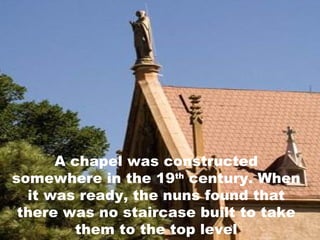 A chapel was constructed somewhere in the 19 th  century. When it was ready, the nuns found that there was no staircase built to take them to the top level 