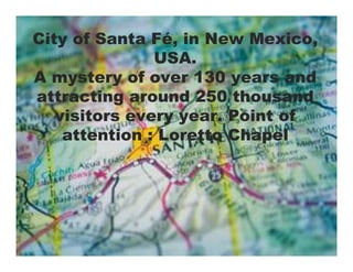 City of Santa Fé, in New Mexico,
               USA.
A mystery of over 130 years and
attracting around 250 thousand
   visitors every year. Point of
    attention : Loretto Chapel