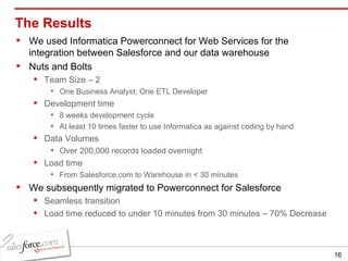The Results We used Informatica Powerconnect for Web Services for the integration between Salesforce and our data warehouse Nuts and Bolts Team Size – 2 One Business Analyst; One ETL Developer Development time  8 weeks development cycle At least 10 times faster to use Informatica as against coding by hand Data Volumes Over 200,000 records loaded overnight Load time  From Salesforce.com to Warehouse in < 30 minutes We subsequently migrated to Powerconnect for Salesforce Seamless transition Load time reduced to under 10 minutes from 30 minutes – 70% Decrease 