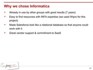 Why we chose Informatica Already in use by other groups with good results (7 years) Easy to find resources with INFA expertise (we used Wipro for this project) Made Salesforce look like a relational database so that anyone could work with it Great vendor support & commitment to SaaS 