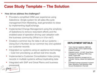 Case Study Template – The Solution  How did we address the challenges? Provided a simplified CRM user experience using Salesforce -Single system for all sales life-cycle management from Marketing, lead generation to close by implementing AppExchange. Implemented Change Management using the simplicity of Salesforce to remove redundant efforts and the enabled ease of operation driving user adoption with the business community (What is in it for me?) Created a common key for data in all our systems  - Using Dun’s Number as our common key and updated our customer records Integrated our systems using an appliance technology – Cast Iron provideing us almost real time results Implemented a Customer Consolidation Index joining records in multiple systems without duplicating data Integrated with SAP and Great Plains and business processes Tools -Cast Iron Appliance, D&B bulk cleaning & XML Tool kit, AppExchange, Custom S-controls Integration points – (2) SAP, Great Plains, Changepoint, FrontRange ITSM, Onyx, Clarify, Cognos Bi8,  Business Operations managed and co-ordinated  training, release and deployment plan Embedded business processes to support Sales, Marketing, Field Marketing, New Account Development, Channels DEPLOYMENT DETAILS 