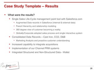 Case Study Template – Results  What were the results? Single Sales Life-Cycle management point tool with Salesforce.com Augmented Data records in Salesforce (internal & external data) Parent Hierarchy and relationship modeling 360 degree view of customer becoming a reality Globally/Corporate adopted sales process and single interactive system Consolidated Data Records – Cast Iron, CCD, D&B Marketing Analysis and proactive customer understanding Increased capability to integrate acquisitions Implementation of our Channel PRM systems Integrated Structured and Non-Structured Data - Wallet 