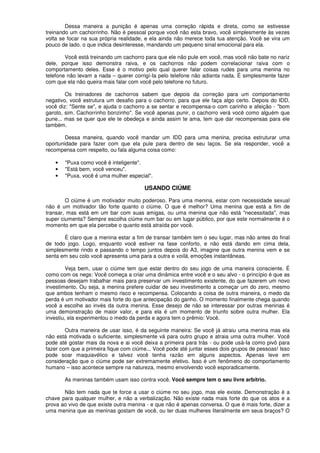Dessa maneira a punição é apenas uma correção rápida e direta, como se estivesse
treinando um cachorrinho. Não é pessoal porque você não esta bravo, você simplesmente às vezes
volta se focar na sua própria realidade, e ela ainda não merece toda tua atenção. Você se vira um
pouco de lado. o que indica desinteresse, mandando um pequeno sinal emocional para ela.
Você está treinando um cachorro para que ele não pule em você, mas você não bate no nariz
dele, porque isso demonstra raiva, e os cachorros não podem correlacionar raiva com o
comportamento deles. Esse é o motivo pelo qual querer falar coisas rudes para uma menina no
telefone não levam a nada – querer corrigí-Ia pelo telefone não adianta nada. É simplesmente fazer
com que ela não queira mais falar com você pelo telefone no futuro.
Os treinadores de cachorros sabem que depois da correção para um comportamento
negativo, você estrutura um desafio para o cachorro, para que ele faça algo certo. Depois do IDD,
você diz: "Sente se", e ajuda o cachorro a se sentar e recompensa-o com carinho e afeição - "bom
garoto, sim. Cachorrinho bonzinho". Se você apenas punir, o cachorro verá você como alguém que
pune... mas se quer que ele te obedeça e ainda assim te ama, tem que dar recompensas para ele
também.
Dessa maneira, quando você mandar um IDD para uma menina, precisa estruturar uma
oportunidade para fazer com que ela pule para dentro de seu laços. Se ela responder, você a
recompensa com respeito, ou fala alguma coisa como:
• "Puxa como você é inteligente".
• "Está bem, você venceu".
• "Puxa, você é uma mulher especial".
USANDO CIÚME
O ciúme é um motivador muito poderoso. Para uma menina, estar com necessidade sexual
não é um motivador tão forte quanto o ciúme. O que é melhor? Uma menina que está a fim de
transar, mas está em um bar com suas amigas, ou uma menina que não está "necessitada", mas
super ciumenta? Sempre escolha ciúme num bar ou em lugar público, por que este normalmente é o
momento em que ela percebe o quanto está atraída por você.
É claro que a menina estar a fim de transar também tem o seu lugar, mas não antes do final
de todo jogo. Logo, enquanto você estiver na fase conforto, e não está dando em cima dela,
simplesmente rindo e passando o tempo juntos depois do A3, imagine que outra menina vem e se
senta em seu colo você apresenta uma para a outra e voílá, emoções instantâneas.
Veja bem, usar o ciúme tem que estar dentro do seu jogo de uma maneira consciente. É
como com os negs: Você começa a criar uma dinâmica entre você e o seu alvo - o princípio é que as
pessoas desejam trabalhar mais para preservar um investimento existente, do que fazerem um novo
investimento. Ou seja, a menina prefere cuidar de seu investimento a começar um do zero, mesmo
que ambos tenham o mesmo risco e recompensa. Colocando a coisa de outra maneira, o medo da
perda é um motivador mais forte do que antecipação do ganho. O momento finalmente chega quando
você a escolhe ao invés da outra menina. Esse desejo de não se interessar por outras meninas é
uma demonstração de maior valor, e para ela é um momento de triunfo sobre outra mulher. Ela
investiu, ela experimentou o medo da perda e agora tem o prêmio: Você.
Outra maneira de usar isso, é da seguinte maneira: Se você já atraiu uma menina mas ela
não está motivada o suficiente, simplesmente vá para outro grupo e atraia uma outra mulher. Você
pode até gostar mais da nova e ai você deixa a primeira para trás - ou pode usá-Ia como pivô para
fazer com que a primeira fique com ciúme... Você pode até juntar esses dois grupos de pessoas! Isso
pode soar maquiavélico e talvez você tenha razão em alguns aspectos. Apenas leve em
consideração que o ciúme pode ser extremamente efetivo. Isso é um fenômeno do comportamento
humano – isso acontece sempre na natureza, mesmo envolvendo você esporadicamente.
As meninas também usam isso contra você. Você sempre tem o seu livre arbítrio.
Não tem nada que te force a usar o ciúme no seu jogo, mas ele existe. Demonstração é a
chave para qualquer mulher, e não a verbalização. Não existe nada mais forte do que os atos e a
prova ao vivo de que existe outra menina - e que não é apenas conversa. O que é mais forte, dizer a
uma menina que as meninas gostam de você, ou ter duas mulheres literalmente em seus braços? O
 