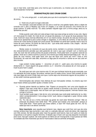 que é mais forte, você falar para uma menina que é aventureiro, ou mostrar para ela uma foto de
você escalando montanhas?
DEMONSTRAÇÃO QUE CRIAM CIÚME
1 - Ter uma amiga pivô - e você pede para que ela te acompanhe e faça parte de uma cena
de ciúme.
2 - Você cria um pivô no lugar onde está
Por exemplo: você está isolado com seu alvo e você faz uma gelada rápida, deixa o objeto de
conexão com o alvo (o Mystery usa muito um chapéu), e aí você vai procurar uma menina de um
grupo anterior. E então você diz: "Oi, estou sentado naquele lugar com a minha amiga, deixa eu te
apresentar pra ela".
Então quando você volta com esta amiga é claro que essa amiga se senta no seu colo. Agora
um novo grupo foi criado: Ao invés de ser um grupo de pessoas, é um grupo de duas pessoas mais
você. Você tem duas meninas diferentes em C1 ao mesmo tempo. Do ponto de vista da menina que
você trouxe apresentá-Ia para outras amigas é respeitoso, é uma tática de conforto. O fato de essa
menina ser muito bonita te ajuda com prova social. Ela também se sente bem quando você a toca na
frente de outra menina. Do ponto de vista do alvo - que ainda está usando o seu chapéu - ela tem
agora um desafio, e sente ciúme.
Muitas vezes no momento em que ela sente ciúme, também é o primeiro momento em que
ela conscientemente percebe que está gostando de você e que quer competir com a menina por
você. Se você não tem pivôs prontos de grupos anteriores. Você pode fazer um quando você dá tua
gelada. Você sai e a deixa sozinha e procura uma menina que esteja desacompanhada e diz: "hei, eu
gosto de uma menina, você pode fazer com que ela fique com ciúme por mim?" Essa é uma
ferramenta. Se você tem este álibi, encontre-a e diga para te encontrar e sentar-se em seu colo em
dois minutos.
Logo existem muitas opções: 1 - encontrar um pivô; 2 - pedir para uma menina te ajudar
diretamente; 3 - trazer alguém do grupo anterior; ou 4 - encontrar uma pessoa de um novo grupo, e
trazê-Ia para fazer o papel.
Se você quer sair com uma menina nota 10, tem que conhecer teoria de grupo avançada, que
é a aplicação de juntar grupos. Na prática, sempre que foi usado ciúme, houve mais sucesso do que
não usar jogos de ciúme. Então faça com que o ciúme seja uma ferramenta regular da tua prática - e
aí vão existir meninas querendo você.
Demonstrações são sempre mais efetivas do que insinuações verbais, no entanto aqui tem
duas frases verbais que podem ajudar a instalar ciúme.
• Quando estiver falando ao telefone, fale: “Espere um pouquinho, tem uma outra ligação em
espera" Faça isso umas três ou quatro vezes durante a conversa e aja como se estivesse
irritado com a interrupção. Isso vai fazer com que você pareça popular, meninas fizeram isso
comigo e funciona.
• Você também pode jogar o fato de ter uma namorada (que você pode realmente ter ou não),
referir constantemente á "uma amiga minha" (sutil, deixa-a imaginado o quão íntimos vocês
realmente são.)
• Ou: "Eu não sei se a minha namorada vai gostar de você estar flertando comigo". Não se
preocupe da pessoa mais tarde dizer: "PÔ, pensei que tivesse uma namorada"; porque ai
você pode dizer: "Você queria que fosse solteiro, é isso? Ah! Você gosta de mim, há! Eu
sabia que isso ia te deixar ciumenta."
Nota importante: para aqueles que tentarem isso, depois que você fizer com que ela sinta
ciúmes (embora isso faça aumentar o seu valor e a atenção dela por você) ela talvez não responda
com IDIs visíveis. De fato ela pode estar meio fria quando você tocá-Ia. Isso é em parte um teste de
congruência e em parte é orgulho feminino. O desafio aqui é fazer com que ela esquente novamente
para você, mas sem suplicar. Se você suplicar vai falhar por ser incongruente. O que parece ser IDDs
na verdade são IDls mostrando que ela foi machucada e está se sentindo ameaçada.
 