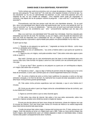 DANDO BASE À SUA IDENTIDADE, POR MYSTERY
Tenho certeza que você já se encontrou com um grupo de pessoas e chegou o momento em
que seu alvo pergunta: "O que você faz?" Ou você deu uma resposta honesta e normal do tipo, "eu
sou estudante" ou "eu sou um administrador de sistemas", ou pior, você tenta aparecer com uma
resposta do tipo "eu sou modelo de nádegas". “Uma resposta assim pode ser engraçada no
momento, mas depois ela vai de qualquer maneira te perguntar - o que você faz”? (você tem algo a
esconder?).
Provavelmente você fala isso porque você não tem uma identidade atraente... Ou se você
têm, não é uma identidade forte. Alguns caras vão experimentar usar "eu sou uma estrela do rock" ou
"sou um promotor" ou "eu sou um palestrante... " tias seu alvo vai sentir que você está mentindo, da
mesma maneira que nós acreditamos que “ atriz “ provavelmente signifique que ela seja uma
garçonete.
Mas e se você tiver uma identidade forte? Ela pode ficar intimidada. Você fica reduzido pelo
estereótipo que ela tem de você. Por exemplo, eu sou um mágico, como ela pode Se relacionar com
isso? Ao invés de responder com o estereótipo de "sou um mágico", eu posso dar base à minha
identidade presente e aproveitar a oportunidade para passar uma personalidade mui to mais rica.
É assim que eu faço.
1. "Quando eu era pequeno eu queria ser..." (regressão ao tempo de infância - conto meus
sonhos e). ambições como criança.)
2, "Quando eu era um adolescente...” (eu conto a história sobre o que queria ser quando eu
era adolescente).
3. “Agora eu sou um mágico, você pode acreditar nisso”? (falo sobre onde estou agora e para
onde eu quero ir).
Aqui está o formato que eu usei recentemente para dar base à minha identidade para uma
menina mais nova. Este formato me ajudou a atraí-la e criar conforto com ela suficiente para fazer o
meu jogo.
1. “O que eu faço”? Bom, quando eu era pequeno eu queria ser um ventriloquista e depois,
um mágico (falo sobre isso um pouco).
2A “Quando eu cresci”... (aqui eu digo a história do primeiro show de mágica que eu fiz numa
festa de aniversário, e como usei o dinheiro para ver o David Copperfield história de 5 minutos).
2B - Eu conto a história de como a minha maior audiência me assustou e como eu tive que
enfrentar a situação, e no final me dei bem. Eu realmente foco na pane de estar assustado e como foi
difícil fazer minha primeira grande apresentação.
2C. Falo sobre minha primeira experiência real com televisão, o que é uma história de 2
minutos.
2D. Conto pra ela sobre ir para Las Vegas (rotina de vulnerabilidade da fase de conforto), que
é uma história de 3 minutos.
3. Agora eu comento sobre o que eu estou fazendo agora.
A. Falo sobre meu show de internet, falo sobre o livro que estou escrevendo, sobre meu
seminário c tópicos variados como dinâmica social e criação de riqueza.
B.conto pra ela dos planos de fazer meus shows de ilusionismo, shows de mágicas nas ruas
(5 minutos de história). Com isso foram pelo menos 23 minutos de história e eu estava segurando
essa linda menina durante todo esse tempo.
A razão de porque falar sobre magia, é porque ela funciona pra mim. É claro, porque sou um
mágico. Você não precisa se tornar um mágico para usar o MM. Todos os meus alunos antigos não
fazem mágica, eles simplesmente usam um método adaptado à idade e à identidade deles, e dessa
maneira eles podem conseqüentemente atrair mulheres.
 