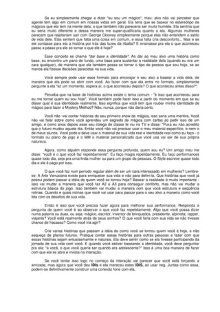 Se eu simplesmente chegar e dizer "eu sou um mágico", meu: alvo não vai perceber que
agente tem algo em comum em nossas vidas em geral. Ela teria que se basear no estereótipo de
mágicos que ela tem na mente dela, o que também não pareceria ser muito humilde. Ela sentiria que
eu seria muito diferente e dessa maneira me super-qualificaria quanto a ela. Algumas mulheres
parecem que rejeitariam sair com George Clooney simplesmente porque elas não entendem o estilo
de vida dele. Elas sentem que falta uma coisa em comum, e essa falta cria desconforto... Mas e se
ele contasse para ela a história por trás das luzes da ribalta? E ensinasse pra ela o que aconteceu
passo a passo pra ele se tornar o que ele é hoje?
Esse conceito se chama "dar base a identidade". Ao dar ao meu alvo uma história como
base, eu encontro um pano de fundo, uma base para sustentar a realidade dela (quando eu era um
cara qualquer), de maneira que ela também possa se tornar o tipo de pessoa que sou hoje, se ao
menos ela fizesse decisões parecidas na sua vida.
Você sempre pode usar esse formato para encorajar o seu alvo a basear a vida dela, de
maneira que ela pode se abrir com você. Ao fazer com que ela entre no formato, simplesmente
pergunte a ela "só um momento, espera aí, o que aconteceu depois? O que aconteceu antes disso?"
Perceba que na base de histórias acima existe o tema comum - "é isso que aconteceu para
eu me tornar quem eu sou hoje". Você também pode fazer isso a partir do momento em que se eu
disser qual é sua identidade realmente. Isso significa que você tem que roubar minha identidade de
mágico para fazer o Mystery Method? Não, nunca, porque não daria certo.
Você não ·vai contar histórias do seu primeiro show de mágica, isso seria uma mentira. Você
não vai falar sobre como você aprendeu um segredo de mágica com cartas ao pedir isso de um
amigo, e como anos depois esse seu colega de classe te viu na TV e disse: "Puxa eu não acredito
que o futuro mudou aquele dia. Então você não vai precisar usar o meu material específico, e nem o
de meus alunos. Você pode e deve usar o material de sua vida real e identidade real como eu faço - o
formato ou plano de jogo é o MM o material personalizado que você usa vai ser de sua própria
natureza.
Agora, como alguém responde essa pergunta profunda, quem sou eu? Um amigo meu me
disse: "você é o que você faz repetidamente": Eu faço magia repetidamente. Eu faço performances
quase todo dia, seja pra uma linda mulher ou para um grupo de pessoas. O Style escreve quase todo
dia e ele é pago por isso.
O que você faz num período regular além de ser um cara interessado em mulheres? Lembre-
se: A Arte Venusiana existe para enriquecer sua vida e não para defini-la. Que histórias que você já
possui podem passar a idéia de quem você se tornou hoje? Basear a realidade é muito importante -
isso vai mudar a maneira que você faz A2 e A3 para conseguir conforto, mas não vai mudar a
estrutura básica do jogo. Isso também vai mudar a maneira com que você estrutura e seqüência
rotinas. Quando e quais rotinas que você vai usar para passar para o seu alvo a maneira como você
lida com os desafios de sua vida.
Então é isso que você precisa fazer agora para melhorar sua performance. Responda a
pergunta de quem você é ao observar o que você faz repetidamente: Algo que você possa dizer
numa palavra ou duas, ou seja: mágico, escritor, inventor de brinquedos, presidente, alpinista, rapper,
viajante? Você está realmente atrás de seus sonhos? O que você faria com sua vida se não tivesse
chance de fracasso? Como você iria agir?
Crie varias histórias que passam a idéia de como você se tornou quem você é hoje, e não
esqueça de planos futuros. Pratique contar essas histórias para outras pessoas e fazer com que
essas histórias sejam entusiasmamte e naturais. Ela deve sentir como se ela tivesse participando da
jornada de sua vida com você. E quando você estiver baseando a identidade, você deve perguntar
pra ela: “e você, o que você queria ser quando era adolescente?" Isso é uma boa maneira de fazer
com que ela se abra e invista na interação.
Se você tentar isso logo no começo da interação vai parecer que você está forçando a
amizade, mas agora que você deu lDls e ela mereceu estes lDlS, ao usar neg. Juntas como essa,
podem-se definitivamente construir uma conexão fone com ela.
 