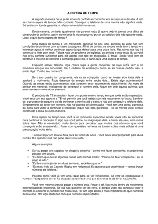 A ESPERA DE TEMPO
A segunda maneira de se pular locais de conforto é concordar em se ver num outro dia. A isto
se chama espera de tempo. Mas cuidado: Conseguir o telefone de uma menina não significa nada.
Só existe um tipo de garantia: o relacionamento íntimo sexual.
Desta maneira, um beijo igualmente não garante nada, já que o beijo é apenas uma tática de
construção de conforto, assim como beija-Ia no pescoço ou puxar os cabelos dela não garante nada.
Logo, o que é uma espera de tempo?
Uma espera de tempo é um movimento opcional no seu jogo, somente se você não tem
condições de continuar com as fases da paquera. Afinal de contas, se ambos vocês tem o tempo e o
interesse agora, é melhor continuar agora do que deixar para uma outra hora. Mas talvez ela não irá
continuar o flerte com você. Talvez haja um problema de logística: os amigos e dela estão lá; ou você
não criou conforto suficiente para ela aceitar este tipo de escalação. E então? Então você tem de
construir o máximo de conforto e confiança possíveis, e parte para uma espera de tempo.
Enquanto estiver falando, diga -"Seria legal a gente conversar de novo outra vez" e no
momento em que ela concordar, tire o caderno de endereços como se ela tivesse pedido isso, e
então diga: “Qual o seu numero”?
Se o seu quadro for congruente, ela irá se comportar como se tivesse sido idéia dela e
aceitará o movimento. Tudo depende da energia entre vocês dois... Existe algo acontecendo?
Quando as coisas estão acontecendo, elas parecem estar acontecendo naturalmente. Ao invés de
pensar em maneiras inteligentes de conseguir o numero dela, foque em criar aquela química que
pode acontecer entre duas pessoas.
O propósito da TE é simples - fazer uma ponte entre o tempo em que vocês estão separados.
Você está com ela agora e a TE vai permitir que você esteja com ela novamente no futuro. Lembre-
se, o processo de paquera vai de conhecer a menina até o sexo; e não até conseguir o telefone dela.
Simplesmente ao se ter um numero, não há garantia de continuação - você tem uma ponta, e precisa
da outra para voltar a continuar o processo, o que não está garantido – se ao menos você tivesse
construído a coisa de outra maneira.
Uma espera de tempo leva você a um momento específico aonde vocês vão se encontrar
para continuar o processo. É algo que você pintou na imaginação dela. e talvez até usou uma rotina
sobre isso. Não é necessário muito tempo para perceber que muitos dos números que você
conseguiu estão esvaecendo... Fazer com que estes números se tornem coisas mais sólidas é uma
preocupação muito séria.
Tente arranjar um local e data para se verem de novo - você deve estar preparado para duas
ou três TEs quando você não pode fazer uma saída.
Alguns exemplos:
• Eu vou pegar uns sapatos no shopping amanhã - Venha me fazer companhia, e poderemos
passear um pouco.
• “Eu tenho que deixar algumas coisas com minhas irmãs”. “Venha me fazer companhia - eu te
pego as oito.”
• "Eu tenho uma jantar em duas semanas, você tem que vir."
• "Eu estou indo ao Castelo Mágico em Hollywood. Eu gostaria que você viesse – vamos trocar
números de telefone."
Perceba como você já tem uma razão para se ver novamente. Se você só conseguisse o
numero, você poderia se ver na situação aonde você teria que convencê-Ia de te ver novamente.
Você nem mesmo precisa pegar o número dela. Pegar o tel. fica muito dentro do movimento
estereotipado de encontros. Se ela não quiser te ver de novo, é porque você não construiu valor e
conforto o suficiente e número não muda isso. Ter um jogo sólido é mais importante do que números
de telefone - Um jogo sólido faz com que números sejam sólidos.
 