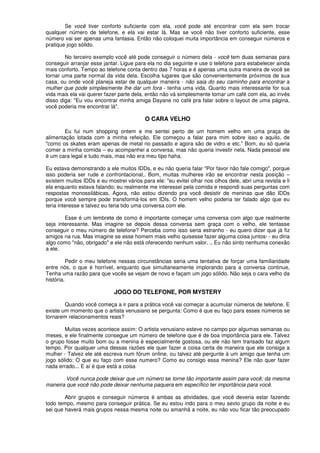 Se você tiver conforto suficiente com ela, você pode até encontrar com ela sem trocar
qualquer número de telefone, e ela vai estar lá. Mas se você não tiver conforto suficiente, esse
número vai ser apenas uma fantasia. Então não coloquei muita importância em conseguir números e
pratique jogo sólido.
No terceiro exemplo você até pode conseguir o número dela - você tem duas semanas para
conseguir arranjar esse jantar. Ligue para ela no dia seguinte e use o telefone para estabelecer ainda
mais conforto. Tempo ao telefone conta dentro das 7 horas e é apenas uma outra maneira de você se
tornar uma parte normal da vida dela. Escolha lugares que são convenientemente próximos de sua
casa, ou onde você planeja estar de qualquer maneira - não saia do seu caminho para encontrar a
mulher que pode simplesmente lhe dar um fora - tenha uma vida. Quanto mais interessante for sua
vida mais ela vai querer fazer parte dela, então não vá simplesmente tomar um café com ela, ao invés
disso diga: "Eu vou encontrar minha amiga Dayane no café pra falar sobre o layout de uma página,
você poderia me encontrar lá".
O CARA VELHO
Eu fui num shopping ontem e me sentei perto de um homem velho em uma praça de
alimentação lotada com a minha refeição. Ele começou a falar para mim sobre isso e aquilo, de
"como os skates eram apenas de metal no passado e agora são de vidro e etc." Bom, eu só queria
comer a minha comida – eu acompanhei a conversa, mas não queria investir nela. Nada pessoal ele
é um cara legal e tudo mais, mas não era meu tipo haha.
Eu estava demonstrando a ele muitos IDDs, e eu não queria falar "Por favor não fale comigo", porque
isso poderia ser rude e confrontacional,. Bom, muitas mulheres irão se encontrar nesta posição –
existem muitos IDDs e eu mostrei vários para ele: "eu evitei olhar nos olhos dele, abri uma revista e li
ela enquanto estava falando; eu realmente me interessei pela comida e respondi suas perguntas com
respostas monossilábicas. Agora, não estou dizendo pra você desistir de meninas que dão IDDs
porque você sempre pode transformá-los em IDIs. O homem velho poderia ter falado algo que eu
teria interesse e talvez eu teria tido uma conversa com ele.
Esse é um lembrete de como é importante começar uma conversa com algo que realmente
seja interessante. Mas imagine se depois dessa conversa sem graça com o velho, ele tentasse
conseguir o meu número de telefone? Perceba como isso seria estranho - eu quero dizer que já fiz
amigos na rua. Mas imagine se esse homem mais velho quisesse fazer alguma coisa juntos· - eu diria
algo como "não, obrigado" e ele não está oferecendo nenhum valor. .. Eu não sinto nenhuma conexão
a ele.
Pedir o meu telefone nessas circunstâncias seria uma tentativa de forçar uma familiaridade
entre nós, o que é horrível, enquanto que simultaneamente implorando para a conversa continue,
Tenha uma razão para que vocês se vejam de novo e façam um jogo sólido. Não seja o cara velho da
história.
JOGO DO TELEFONE, POR MYSTERY
Quando você começa a ir para a prática você vai começar a acumular números de telefone. E
existe um momento que o artista venusiano se pergunta: Como é que eu faço para esses números se
tornarem relacionamentos reais?
Muitas vezes acontece assim: O artista venusiano esteve no campo por algumas semanas ou
meses, e ele finalmente consegue um número de telefone que é de boa importância para ele. Talvez
o grupo fosse muito bom ou a menina é especialmente gostosa, ou ele não tem transado faz algum
tempo. Por qualquer uma dessas razões ele quer fazer a coisa certa de maneira que ele consiga a
mulher - Talvez ele até escreva num fórum onIine, ou talvez até pergunte à um amigo que tenha um
jogo sólido: O que eu faço com esse numero? Como eu consigo essa menina? Ele não quer fazer
nada errado... E aí é que está a coisa
Você nunca pode deixar que um número se torne tão importante assim para você; da mesma
maneira que você não pode deixar nenhuma paquera em específico ter importância para você.
Abrir grupos e conseguir números é ambas as atividades, que você deveria estar fazendo
todo tempo, mesmo para conseguir prática. Se eu estou indo para o meu sexto grupo da noite e eu
sei que haverá mais grupos nessa mesma noite ou amanhã a noite, eu não vou ficar tão preocupado
 