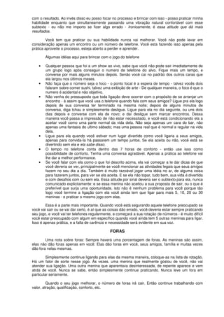 com o resultado. Ao invés disso eu posso focar no processo e brincar com isso - posso praticar minha
habilidade enquanto que simultaneamente passando uma vibração natural confortável com esse
subtexto - eu não me importo se fizer algo errado - Ironicamente, é essa atitude que dá mais
resultados.
Você tem que praticar ou sua habilidade nunca vai melhorar. Você não pode levar em
consideração apenas um encontro ou um número de telefone. Você esta fazendo isso apenas pela
prática aproveite o processo, esteja aberto a perder e aprender.
Algumas idéias aqui para brincar com o jogo do telefone
• Qualquer pessoa que foi a um show ao vivo, sabe que você não pode sair imediatamente de
um grupo logo após conseguir o numero de telefone do alvo. Fique mais um tempo, e
converse por mais alguns minutos depois. Senão você cai no padrão dos outros caras que
ela largou nos últimos meses.
• Não faça que o número seja o foco - o ponto focal é a espera de tempo - talvez vocês dois
falaram sobre comer sushi, talvez uma exibição de arte - De qualquer maneira, o foco é que o
numero é acidental e não objetivo.
• Não venha do pressuposto que toda ligação deve ocorrer com o propósito de se arranjar um
encontro - é assim que você usa o telefone quando fala com seus amigos? Ligue pra ela logo
depois de sua conversa ter terminado na mesma noite; depois de alguns minutos de
conversa, diga tchau e simplesmente desligue. Ligue para ela no dia seguinte, ou uns dois
dias depois e converse com ela de novo; e daí desligue sem marcar encontros. Dessa
maneira você passa a impressão de não estar necessitado, e você está condicionando ela a
aceitar você como uma parte normal da vida dela. Não seja apenas um cara do bar, não
apenas uma fantasia do ultimo sábado; mas uma pessoa real que é normal e regular na vida
dela.
• Ligue para ela quando você estiver num lugar divertido como você ligaria a seus amigos,
apenas para convida-Ia há passarem um tempo juntos. Se ela aceita ou não, você está se
divertindo sem ela e ela sabe disso.
• O tempo no telefone conta dentro das 7 horas de conforto - então use isso como
possibilidade de conforto. Tenha uma conversa agradável. Apenas a prática ao telefone vai
lhe dar a melhor performance.
• Se você falar com ela como o que foi descrito acima, ela vai começar a te dar dicas de que
você deveria se ver, principalmente se você mencionar as atividades legais que seus amigos
fazem no seu dia a dia. Também é muito razoável jogar uma idéia no ar, de alguma coisa
para fazerem juntos, para ver se ela aceita. E se ela não topar, tudo bem, sua vida é divertida
e com desafios com ou sem ela. Essa atitude por sinal deveria ser o subtexto para ela, nunca
comunicado explicitamente: e se essa menina não aceitou a sua proposta de sair, ou o que é
preferível que surja uma oportunidade, isto não é nenhum problema para você porque tão
logo você termine a ligação com ela você ainda tem que ligar para mais 5, 10, 20 ou 30
meninas - e praticar o mesmo jogo com elas.
Essa é a parte mais importante. Quando você está segurando aquele telefone preocupado se
você vai sair ou se vai dar certo, é aí que as coisas dão errado, você deveria estar sempre praticando
seu jogo, e você vai ter telefones regularmente, e começará a sua rotação de números - é muito difícil
você estar preocupado com algum em específico quando você ainda tem 5 outras meninas para ligar.
Isso é apenas prática, e a falta de carência e necessidade será evidente em sua voz.
FORAS
Uma nota sobre foras: Sempre haverá uma porcentagem de foras. As meninas são assim,
elas não dão foras apenas em você: Elas dão foras em você, seus amigos, família e muitas vezes
dão fora nelas mesmas.
Simplesmente continue ligando para elas da mesma maneira, coloque-as na lista de rotação.
Há um fator de sorte nesse jogo. Às vezes, uma menina que realmente gostou de você, não vai
atender sua ligação. Uma outra menina que aparentava desinteressada, de repente aparece e vem
atrás de você. Nunca se sabe, então simplesmente continue praticando. Nunca leve um fora em
particular seriamente.
Quando o seu jogo melhorar, o número de foras irá cair. Então continue trabalhando com
valor, atração, qualificação, conforto, etc.
 