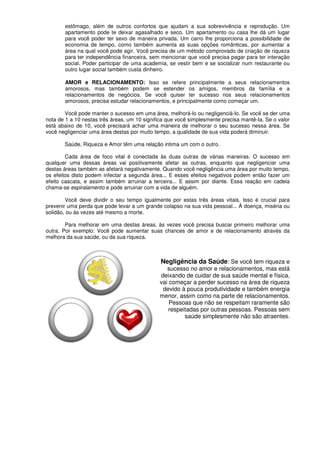 estômago, além de outros confortos que ajudam a sua sobrevivência e reprodução. Um
apartamento pode te deixar agasalhado e seco. Um apartamento ou casa lhe dá um lugar
para você poder ter sexo de maneira privada. Um carro lhe proporciona a possibilidade de
economia de tempo, como também aumenta as suas opções românticas, por aumentar a
área na qual você pode agir. Você precisa de um método comprovado de criação de riqueza
para ter independência financeira, sem mencionar que você precisa pagar para ter interação
social. Poder participar de uma academia, se vestir bem e se socializar num restaurante ou
outro lugar social também custa dinheiro.
AMOR e RELACIONAMENTO: Isso se refere principalmente a seus relacionamentos
amorosos, mas também podem se estender os amigos, membros da família e a
relacionamentos de negócios. Se você quiser ter sucesso nos seus relacionamentos
amorosos, precisa estudar relacionamentos, e principalmente como começar um.
Você pode manter o sucesso em uma área, melhorá-lo ou negligenciá-lo. Se você se der uma
nota de 1 a 10 nestas três áreas, um 10 significa que você simplesmente precisa mantê-Ia. Se o valor
está abaixo de 10, você precisará achar uma maneira de melhorar o seu sucesso nessa área. Se
você negligenciar uma área destas por muito tempo, a qualidade de sua vida poderá diminuir.
Saúde, Riqueza e Amor têm uma relação intima um com o outro.
Cada área de foco vital é conectada às duas outras de várias maneiras. O sucesso em
qualquer uma dessas áreas vai positivamente afetar as outras, enquanto que negligenciar uma
destas áreas também as afetará negativamente. Quando você negligência uma área por muito tempo,
os efeitos disto podem infectar a segunda área... E esses efeitos negativos podem então fazer um
efeito cascata, e assim também arruinar a terceira... E assim por diante. Essa reação em cadeia
chama-se espiralamento e pode arruinar com a vida de alguém.
Você deve dividir o seu tempo igualmente por estas três áreas vitais. Isso é crucial para
prevenir uma perda que pode levar a um grande colapso na sua vida pessoal... À doença, miséria ou
solidão, ou às vezes até mesmo a morte.
Para melhorar em uma destas áreas, às vezes você precisa buscar primeiro melhorar uma
outra. Por exemplo: Você pode aumentar suas chances de amor e de relacionamento através da
melhora da sua saúde, ou da sua riqueza.
Negligência da Saúde: Se você tem riqueza e
sucesso no amor e relacionamentos, mas está
deixando de cuidar de sua saúde mental e física,
vai começar a perder sucesso na área de riqueza
devido à pouca produtividade e também energia
menor, assim como na parte de relacionamentos.
Pessoas que não se respeitam raramente são
respeitadas por outras pessoas. Pessoas sem
saúde simplesmente não são atraentes.
 
